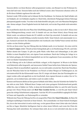 Sensoren dürfen von ihrem Besitzer selbst programmiert werden, zum Beispiel wer den Wohnraum be-
treten darf und wann. Sensoren haben auch den Schlüssel ersetzt, denn Türsensoren erkennen sofort, ob
du für dieses Gebäude zugelassen bist oder nicht.
Sustineri wurde 2300 errichtet und ist bekannt für ihre Hochhäuser. Im Zentrum der Stadt befindet sich
ein Stadtpark, der von Gebäuden umgeben ist. Durch hohe, oberirdische Parkgaragen können Fahrzeuge
platzsparend geparkt werden. Von oben ist die Stadt ebenfalls sehr grün, weil viele Menschen Dachgärten
oder -farmen anlegen. Einen Flughafen besitzt die Stadt nicht, weil sie den Flugverkehr nicht unterstützt.
3013
Kio ist problemlos durch die erste Phase ihrer Schulbildung gelangt, so dass sie nun in die 8. Klasse einer
neuen Bildungseinrichtung versetzt wird. Es handelt sich um eine Smart School, dieses Prinzip einer
Schule wurde von mehreren Staaten der EU mithilfe von Start-Ups entwickelt. Es handelt sich um eine
staatliche Schule, weshalb Bildung weiterhin kostenlos bleibt. Smart Schools sind untereinander im re-
gen Austausch und durch ihre Zusammenarbeit sind Austäusche unter Schüler*innen normal und diese
werden von den Schulen gefördert.
Als Kio an ihrem ersten Tag eine Führung über das Gelände macht, ist sie fasziniert. Als erstes wird ihr
der Smart Campus erklärt. Überall auf dem Schulgelände gibt es ein Hochleistungs-WLAN, und Grün-
flächen säumen den Campus. Es gibt eine große Fläche voller Beete und Anbauanlagen, in der jeder
Schüler in einem Hauptfach lernt, sein eigenes Essen anzubauen. Durch den Umfang der Anlage ist es
der Schule gelungen, die Cafeteria hauptsächlich nur mit hier angebautem Essen auszustatten, der Rest
wird von lokalen Unternehmen bestellt.
Als die Führung sich in die Cafeteria und Küche verlagert, ist Kio begeistert. In Mixern in der Küche
wird Hafermilch selbst hergestellt, und interessierte Schüler*innen helfen beim Zubereiten der Speisen.
Das ganze Menü ist ausschließlich vegetarisch, was sie nicht anders erwartet hat. Durch den Fleischkon-
sum der Menschen fielen bei der Produktion von Fleisch zu hohen Mengen an Treibhausgasen an, die
mitverantwortlich für den Klimawandel waren. Die EU einigte sich darauf, dass das Fleischangebot ver-
ringert werden sollte und appellierte an die Gesellschaft, ihren eigenen Konsum zu senken. Kio ist Ve-
getarierin, seit sie denken kann, und würde es auch nie anders wollen.
Kameras und Sensoren dürfen auf dem ganzen Gebäude nicht fehlen, denn die Sicherheit der Schüler*in-
nen steht an erster Stelle: Während dieser Campus noch einen geringeren Sicherheitsaufwand genießt,
erfährt Kio, dass in Städten wie Tallin, in denen die Kriminalitätsrate höher ist, auch für mehr Security
gesorgt wird. Dieses Prinzip nennt sich Real Time Location Service, so wird für jede Smart School
genau das richtige Sicherheitsnetz aufgespannt. Auch das WLAN ist ausschließlich zugänglich für Schü-
ler*innen und Angestellte, um Hackerangriffe zu vermeiden.
Während einer Pause der Führung liest Kio ein ausgestelltes Plakat über Smart Education, die Basis für
intelligent nachhaltigen Unterricht an Smart Schools. Die Lernmethoden von Smart Schools beruhigten
Kio, da sie eher introvertiert ist und es nicht mag, vor der ganzen Klasse einen Lehrer oder eine Lehrerin
um Rat zu fragen. Künstliche Intelligenzen fand sie schon immer hilfreich, auch wenn ihre Eltern die
Nutzung ihrer nicht unterstützen. Sie vertrauen ihnen nicht, da sie so weit entwickelt sind, dass sie den
 