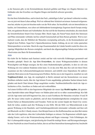 es die Sensoren gibt, ist die Kriminalitätsrate drastisch gefallen und Dinge wie illegales Betreten von
Gebäuden oder das Erwerben von illegalen Dingen sind deutlich schwerer geworden.
3019
Kio hat ihren Schulabschluss, und ist durch das Fach „zukünftiges Leben“ gut darauf vorbereitet worden,
was sie jetzt mit ihrem Leben anfängt. Weil sie während ihrer Schulzeit an keinem Austausch teilgenom-
men hat, möchte sie jetzt ein bisschen mehr von der Welt sehen. Sie beschließt, sich ein Interrailticket zu
kaufen, ein Unternehmen, was schon seit Jahrhunderten kostengünstige Zugreisen durch Europa ermög-
licht, mit geplanten Routen und Aufenthalten. Kio hat sich für die Smarttour entschieden, die einen durch
die fortschrittlichsten Smart-Cities Europas führt. Durch Apps, die Nutzer*innen durch ihre Interessen
und Pläne miteinander verbindet, hat Kio schnell Gemeinschaft auf ihren Reisen gefunden. Weil es nor-
malisiert wurde, dass die Mehrheit der Menschen zweisprachig aufwuchs, ist die Kommunikation auf
Englisch kein Problem. Sogar Kio’s Spanischkenntnisse fanden Anklang, da sie mit vielen spanischen
Muttersprachlern zu tun hatte. Durch die enge Zusammenarbeit der Länder besteht wurde Kio diese ein-
zigartige Möglichkeit des Reisens ermöglicht, und durch das allgemeingültige Schulsystem haben viele
Absolventen eine Basis für Kommunikation.
3020
Kio kehrt für ihr Studium nach Sustineri zurück und hat viele wertvolle Erfahrungen gesammelt und
Kontakte geknüpft. Durch die App Live Everywhere, die einem Wohngemeinschaften in deinem
Wunschgebiet und Budget anzeigen, hat Kio einen Studentenkomplex gefunden, in dem sie sich eine
Wohnung mit zwei anderen Studenten teilen kann. Es ist das erste Mal, dass Kio sich mit ihren Eltern
zusammen um ihre Lebensunterhaltungskosten kümmert, und mithilfe eines Stipendiums für außeror-
dentliche Motivation ist die Finanzierung kein Problem. Da Kio neu in der Gegend ist, installiert sie sich
NeighboursUnited, eine App, die ursprünglich in Berlin entstand und das Kennenlernen von neuen
Nachbarn einfacher macht, über die App können Events angekündigt, gefundene Sachen können hoch-
geladen und durch Chats können Dinge ausgeliehen werden. Nachbarschaftstreffen durch die App er-
leichterten es Kio, Anschluss zu finden und sich wohlzufühlen.
Auf einem Grillfest trifft sie den begeisterten Mitgründer der neuen App Health together, die gemein-
same Sportaktivitäten unter Bürger*innen von Städten plant und sie so näher zusammenbringt. Kio lädt
sich die App runter und stellt begeistert fest, dass es auch Fechtkurse für Menschen zwischen 18 und 30
gibt. Ihr neues Leben macht sie glücklich, und all diese Kontaktmöglichkeiten ermöglichen ihr einen
breiten Fächer an Bekanntschaften und Freunden. Nicht nur der soziale Impakt der Smart-City verein-
facht ihr Leben, sondern auch ihre Wohnung ist eine Hilfe. Mit der Hilfe von Mikroelektronik in der
ganzen Wohnung ist die Haushalts- und Unterhaltungselektronik miteinander verbunden und lässt sich
mit Bluetooth von Kio’s Handy steuern. Zum Beispiel kann sie ihre Kaffeemaschine aus dem Bett starten
oder das Licht regulieren, ohne den Lichtschalter betätigen zu müssen. Ein Regensensor schließt eigen-
ständig Fenster, weil er den Wetterumschwung erkennt und Regen voraussagt. Viele Erfindungen, die
Kio’s Lebensqualität steigern, sind gleichzeitig der Grund für niedrige Strom- und Heizungsrechnungen.
In einer Nachricht an einen Freund aus Italien, den sie auf ihrer Interrailtour kennengelernt hat, beschreibt
 