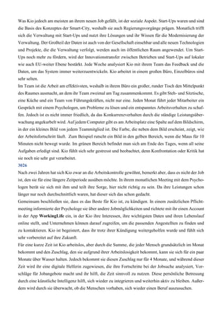 Was Kio jedoch am meisten an ihrem neuen Job gefällt, ist der soziale Aspekt. Start-Ups waren und sind
die Basis des Konzeptes der Smart-City, weshalb sie auch Regierungsvorgänge prägen. Monatlich trifft
sich die Verwaltung mit Start-Ups und nutzt ihre Lösungen und ihr Wissen für die Modernisierung der
Verwaltung. Der Großteil der Daten ist auch von der Gesellschaft einsehbar und alle neuen Technologien
und Projekte, die die Verwaltung verfolgt, werden auch im öffentlichen Raum angewendet. Um Start-
Ups noch mehr zu fördern, wird der Innovationstransfer zwischen Betrieben und Start-Ups auf lokaler
wie auch EU-weiter Ebene bestärkt. Jede Woche analysiert Kio mit ihrem Team das Feedback und die
Daten, um das System immer weiterzuentwickeln. Kio arbeitet in einem großen Büro, Einzelbüros sind
sehr selten.
Im Team ist die Arbeit am effektivsten, weshalb in ihrem Büro ein großer, runder Tisch den Mittelpunkt
des Raumes ausmacht, an dem ihr Team zweimal am Tag zusammenkommt. Es gibt Steh- und Sitztische,
eine Küche und ein Team von Führungskräften, nicht nur eine. Jeden Monat führt jeder Mitarbeiter ein
Gespräch mit einem Psychologen, um Probleme zu lösen und ein entspanntes Arbeitsverhalten zu schaf-
fen. Jedoch ist es nicht immer friedlich, da das Konkurrenzverhalten durch die ständige Leistungsüber-
wachung angekurbelt wird. Auf jedem Computer gibt es am Arbeitsplatz eine Spalte auf dem Bildschirm,
in der ein kleines Bild von jedem Teammitglied ist. Die Farbe, die neben dem Bild erscheint, zeigt, wie
der Arbeitsfortschritt läuft. Zum Beispiel rutscht ein Bild in den gelben Bereich, wenn die Maus für 10
Minuten nicht bewegt wurde. Im grünen Bereich befindet man sich am Ende des Tages, wenn all seine
Aufgaben erledigt sind. Kio fühlt sich sehr gestresst und beobachtet, denn Konfrontation oder Kritik hat
sie noch nie sehr gut verarbeitet.
3026
Nach zwei Jahren hat sich Kio zwar an die Arbeitskontrolle gewöhnt, bemerkt aber, dass es nicht der Job
ist, den sie für eine längere Zeitperiode ausüben möchte. In ihrem monatlichen Meeting mit dem Psycho-
logen berät sie sich mit ihm und teilt ihre Sorge, hier nicht richtig zu sein. Da ihre Leistungen schon
länger nur noch durchschnittlich waren, hat dieser sich das schon gedacht.
Gemeinsam beschließen sie, dass es das Beste für Kio ist, zu kündigen. In einem zusätzlichen Pflicht-
meeting informierte der Psychologe sie über andere Jobmöglichkeiten und richtete mit ihr einen Account
in der App WorkingLife ein, in der Kio ihre Interessen, ihre wichtigsten Daten und ihren Lebenslauf
online stellt, und Unternehmen können darauf zugreifen, um die passenden Angestellten zu finden und
zu kontaktieren. Kio ist begeistert, dass ihr trotz ihrer Kündigung weitergeholfen wurde und fühlt sich
sehr vorbereitet auf ihre Zukunft.
Für eine kurze Zeit ist Kio arbeitslos, aber durch die Summe, die jeder Mensch grundsätzlich im Monat
bekommt und den Zuschlag, den sie aufgrund ihrer Arbeitslosigkeit bekommt, kann sie sich für ein paar
Monate über Wasser halten. Jedoch bekommt sie diesen Zuschlag nur für 4 Monate, und während dieser
Zeit wird ihr eine digitale Helferin zugewiesen, die ihre Fortschritte bei der Jobsuche analysiert, Vor-
schläge für Jobangebote macht und ihr hilft, die Zeit sinnvoll zu nutzen. Diese persönliche Betreuung
durch eine künstliche Intelligenz hilft, sich wieder zu integrieren und weiterhin aktiv zu bleiben. Außer-
dem wird durch sie überwacht, ob die Menschen vorhaben, sich wieder einen Beruf auszusuchen.
 