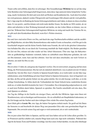 Traum sollte sich erfüllen, denn Kio ist schwanger. Ihre Gesundheitsapp MEdicine hat sie auf das mög-
liche Bestehen einer Schwangerschaft hingewiesen, denn diese App analysiert deine körperliche Verfas-
sung, macht Arzttermine für dich und weist dich auf Risiken und Krankheiten hin. Auch dein Essverhal-
ten wird gemessen, dadurch werden Übergewicht und Essstörungen früh erkannt und dir wird geholfen.
Kio’s App zeigt ihr ein Ranking der besten Schwangerschaftstests und Läden, in denen sie diese erwerben
kann. Er war positiv, und Kio könnte sich nicht mehr darüber freuen. Sie dachte an 3026 zurück, als sie
allein und arbeitslos in ihrer Wohnung herumsaß und dachte, nie das Leben führen zu können, was sie
jetzt hat. Während ihrer Schwangerschaft begleitete MEdicine sie stetig und macht ihre Termine für sie,
sie gibt auch dem Krankenhaus Bescheid, wenn Kio‘s Wehen einsetzen.
3032
Kio und Aero sind stolze Eltern von Dru, und durch das enge Nachbarschaftsverhältnis und die unzähli-
gen Möglichkeiten, mit dem Baby Kennenlernkurse oder andere Events zu besuchen, wird Dru gut in die
Gesellschaft integriert und die kleine Familie findet neue Freunde, die sich in der gleichen Lebenssitua-
tion befinden.Das alles ist nur durch die Vernetzung innerhalb der Stadt möglich. Die Beiden genießen
die Zeit mit Dru, müssen sich aber wieder auf ihre Arbeit fokussieren. Über eine App, die Babysitter-
Jobs an geldbedürftige Studenten vermittelt, haben sie schließlich einen Babysitter gefunden, der sich
um Dru kümmert, wenn Aero und Kio arbeiten. Aero hat sich dazu entschieden, nur noch Teilzeit zu
arbeiten, um mehr bei Dru zu sein.
3045
Dru ist schon 13 Jahre alt, und genau das Gegenteil von Kio. Dru ist extrovertiert, neugierig und hat einen
Drang, die Welt kennenzulernen. Dru hat sich als männlich identifiziert, was er jedoch erst mit 10 Jahren
bemerkt hat. Seit die Drei Aero’s Familie in Spanien besucht haben, ist er nicht mehr von der Idee weg-
zubekommen, seine Schulbildung auf einer Smart School in Spanien fortzusetzen. Aero ist begeistert von
der Idee, da Dru auf die gleiche Schule wie dey gehen möchte. Kio ist sehr besorgt, weiß aber, es ist die
richtige Entscheidung. Es fallen durch die Verbundenheit der Smart Schools keine zusätzlichen Kosten
mehr an, er wohnt ebenfalls kostenlos bei Aero’s Verwandten. Da er dreisprachig aufgewachsen ist, wird
er auch kein Problem damit haben, Spanisch zu sprechen. Die Familie entschließt sich also dazu, Dru
nach Spanien zu schicken.
Am Tag des Abflugs ist die Familie ein einziges Chaos, und alle ihre MEdicine Apps raten ihnen mit
Warnhinweisen, sich zu beruhigen und hinzusetzen. Als sie schließlich am Hauptbahnhof ankommen, ist
die Zeit knapp und das Suchen nach dem richtigen Gleis würde Dru seinen Zug kosten.
Zum Glück gibt es Locate Me, eine App, die Indoor Navigation einfach macht. Sie greift auf die Daten
der Sensoren zu und beschreibt dir deinen Weg zum passenden Gleis oder zum gewünschten Regal im
Supermarkt. Dru erwischt seinen Zug und sogar er wird sentimental, als er sich verabschiedet.
3050
Dru ist jetzt schon fünf Jahre in Spanien, und Kio und Aero haben sich an ihr Leben allein gewöhnt. Es
ist Winterzeit und Kio erkältet sich, manche Dinge kann auch eine App nicht verhindern. Während ihre
App ihr die besten Ärzte und Produkte vorschlägt, liest Kio einen Artikel darüber, wie das alles überhaupt
 