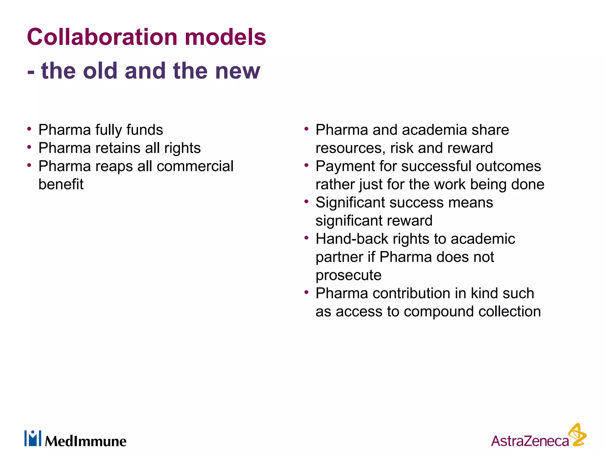 Collaboration models
- the old and the new

• Pharma fully funds            • Pharma and academia share
• Pharma retains all rights       resources, risk and reward
• Pharma reaps all commercial   • Payment for successful outcomes
  benefit                         rather just for the work being done
                                • Significant success means
                                  significant reward
                                • Hand-back rights to academic
                                  partner if Pharma does not
                                  prosecute
                                • Pharma contribution in kind such
                                  as access to compound collection
 
