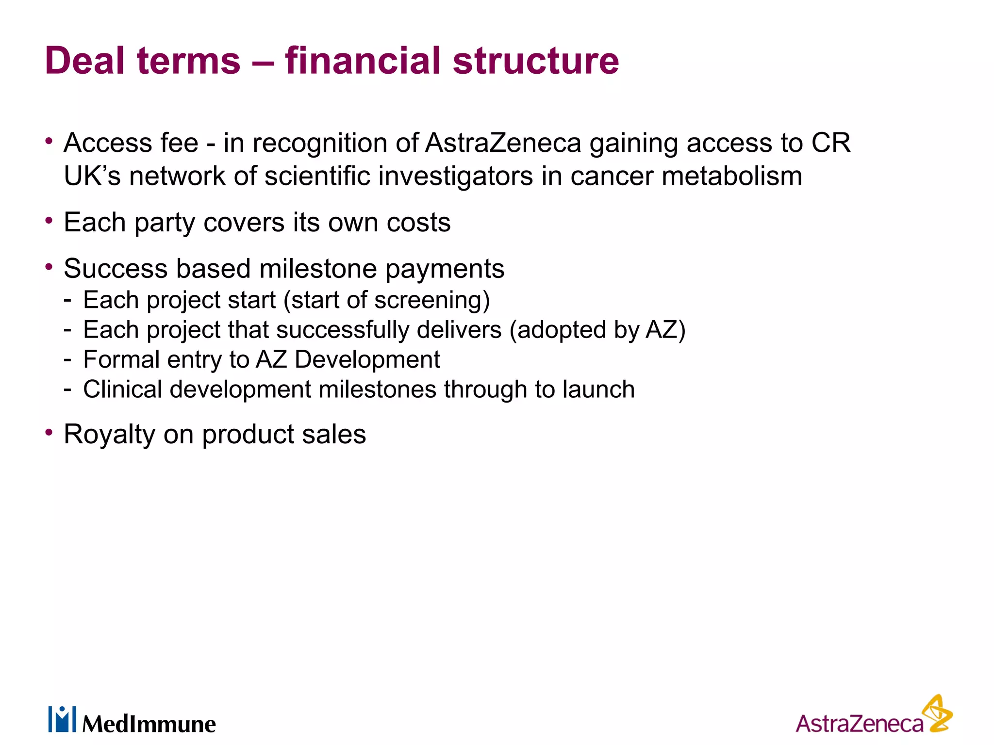 Deal terms – financial structure
• Access fee - in recognition of AstraZeneca gaining access to CR
  UK’s network of scientific investigators in cancer metabolism
• Each party covers its own costs
• Success based milestone payments
 -   Each project start (start of screening)
 -   Each project that successfully delivers (adopted by AZ)
 -   Formal entry to AZ Development
 -   Clinical development milestones through to launch
• Royalty on product sales
 
