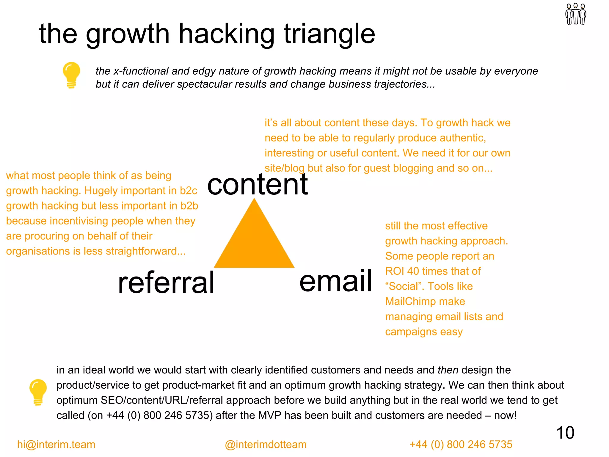 referral email
content
the x-functional and edgy nature of growth hacking means it might not be usable by everyone
but it can deliver spectacular results and change business trajectories...
the growth hacking triangle
it’s all about content these days. To growth hack we
need to be able to regularly produce authentic,
interesting or useful content. We need it for our own
site/blog but also for guest blogging and so on...
still the most effective
growth hacking approach.
Some people report an
ROI 40 times that of
“Social”. Tools like
MailChimp make
managing email lists and
campaigns easy
what most people think of as being
growth hacking. Hugely important in b2c
growth hacking but less important in b2b
because incentivising people when they
are procuring on behalf of their
organisations is less straightforward...
10
in an ideal world we would start with clearly identified customers and needs and then design the
product/service to get product-market fit and an optimum growth hacking strategy. We can then think about
optimum SEO/content/URL/referral approach before we build anything but in the real world we tend to get
called (on +44 (0) 800 246 5735) after the MVP has been built and customers are needed – now!
hi@interim.team @interimdotteam +44 (0) 800 246 5735
 