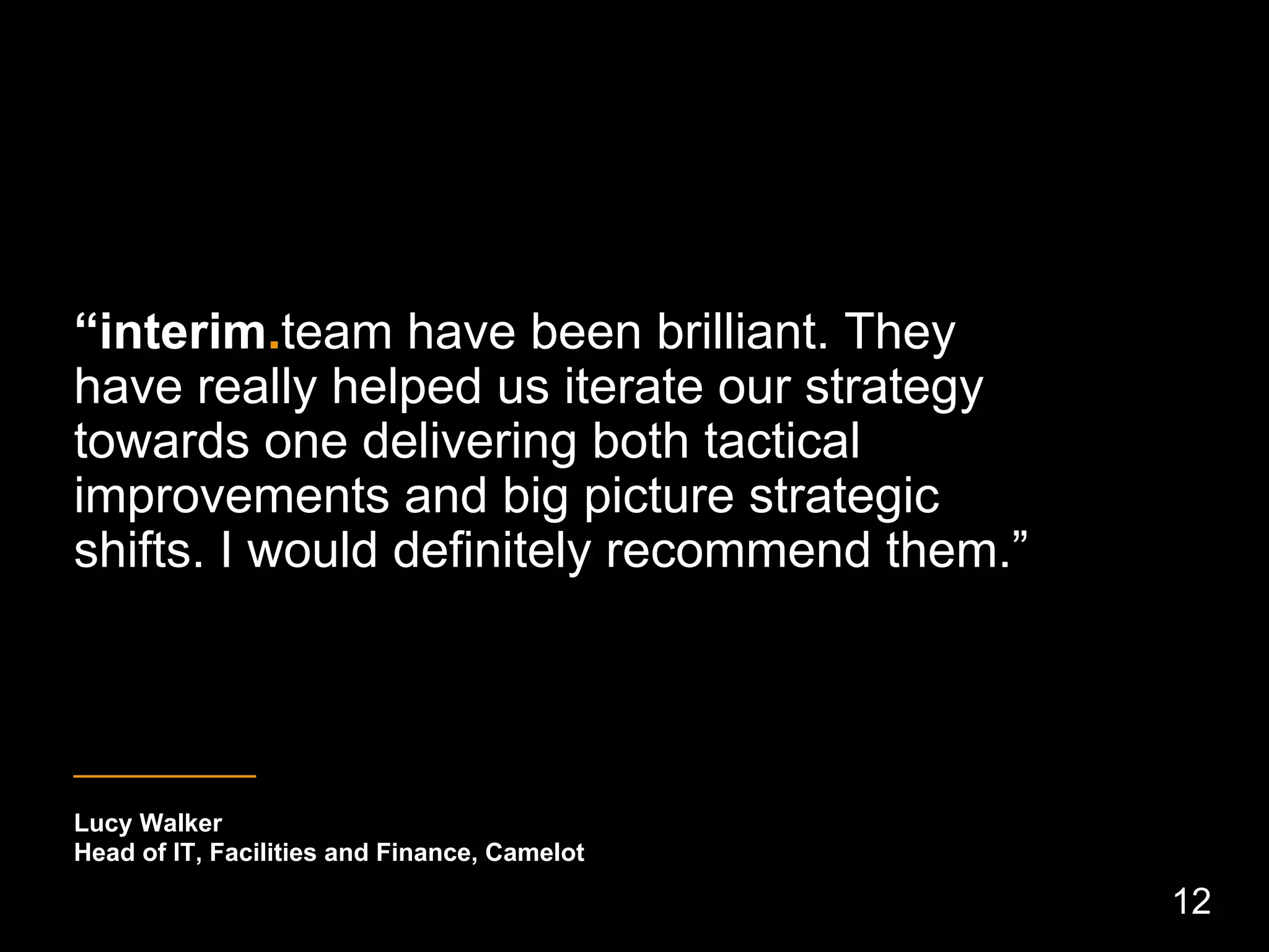 “interim.team have been brilliant. They
have really helped us iterate our strategy
towards one delivering both tactical
improvements and big picture strategic
shifts. I would definitely recommend them.”
_____________
Lucy Walker
Head of IT, Facilities and Finance, Camelot
12
 