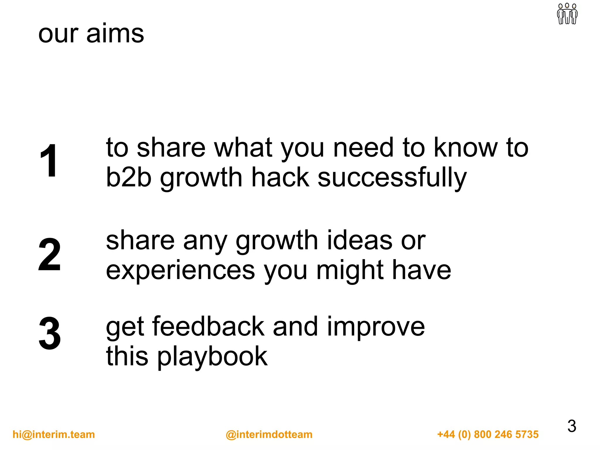 to share what you need to know to
b2b growth hack successfully1
share any growth ideas or
experiences you might have2
get feedback and improve
this playbook
3
3
our aims
hi@interim.team @interimdotteam +44 (0) 800 246 5735
 