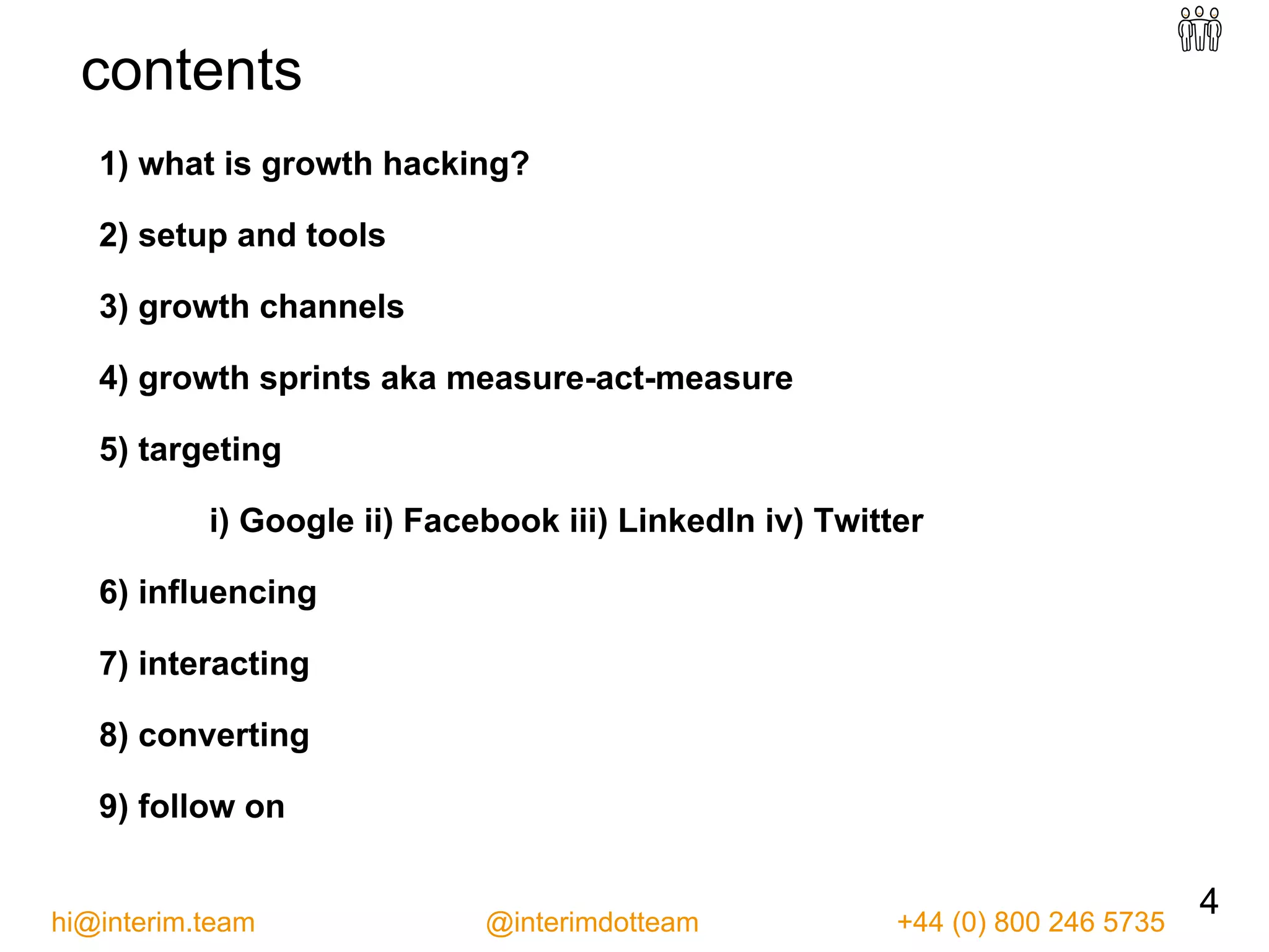 1) what is growth hacking?
2) setup and tools
3) growth channels
4) growth sprints aka measure-act-measure
5) targeting
i) Google ii) Facebook iii) LinkedIn iv) Twitter
6) influencing
7) interacting
8) converting
9) follow on
4hi@interim.team @interimdotteam +44 (0) 800 246 5735
contents
 