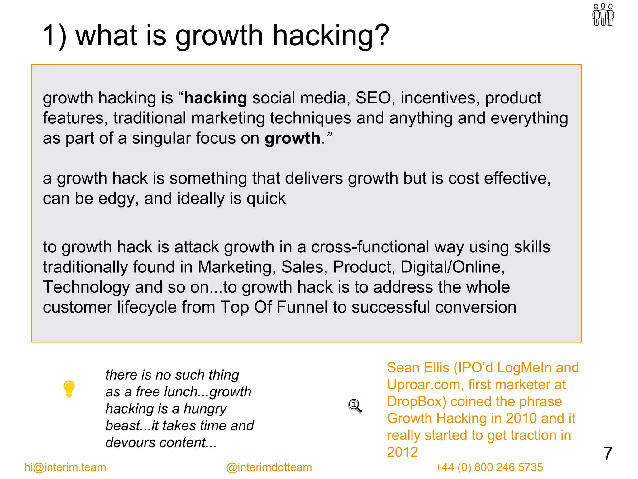 growth hacking is “hacking social media, SEO, incentives, product
features, traditional marketing techniques and anything and everything
as part of a singular focus on growth.”
a growth hack is something that delivers growth but is cost effective,
can be edgy, and ideally is quick
to growth hack is attack growth in a cross-functional way using skills
traditionally found in Marketing, Sales, Product, Digital/Online,
Technology and so on...to growth hack is to address the whole
customer lifecycle from Top Of Funnel to successful conversion
there is no such thing
as a free lunch...growth
hacking is a hungry
beast...it takes time and
devours content...
Sean Ellis (IPO’d LogMeIn and
Uproar.com, first marketer at
DropBox) coined the phrase
Growth Hacking in 2010 and it
really started to get traction in
2012 7
hi@interim.team @interimdotteam +44 (0) 800 246 5735
1) what is growth hacking?
 