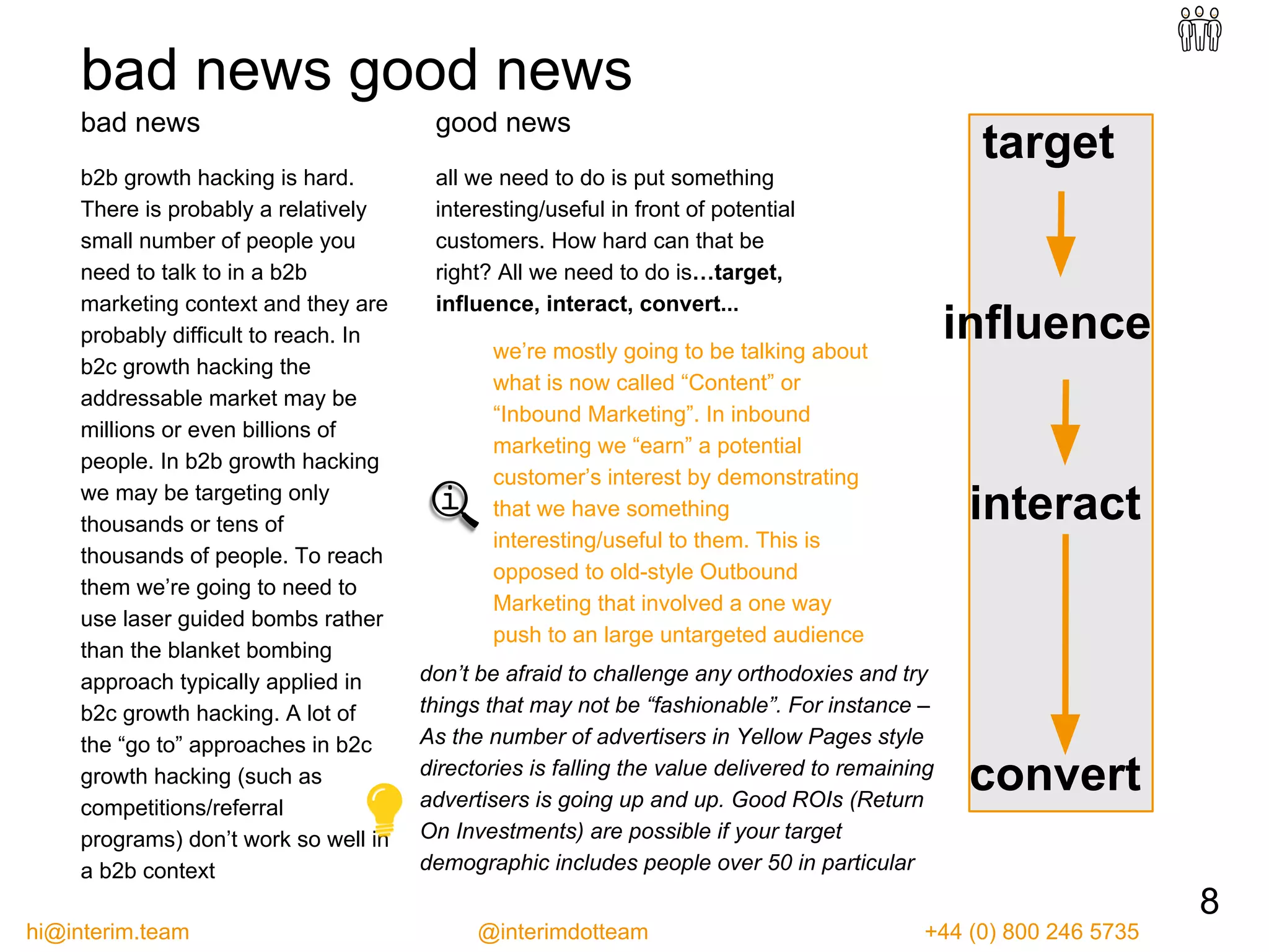target
influence
interact
convert
bad news good news
bad news
b2b growth hacking is hard.
There is probably a relatively
small number of people you
need to talk to in a b2b
marketing context and they are
probably difficult to reach. In
b2c growth hacking the
addressable market may be
millions or even billions of
people. In b2b growth hacking
we may be targeting only
thousands or tens of
thousands of people. To reach
them we’re going to need to
use laser guided bombs rather
than the blanket bombing
approach typically applied in
b2c growth hacking. A lot of
the “go to” approaches in b2c
growth hacking (such as
competitions/referral
programs) don’t work so well in
a b2b context
don’t be afraid to challenge any orthodoxies and try
things that may not be “fashionable”. For instance –
As the number of advertisers in Yellow Pages style
directories is falling the value delivered to remaining
advertisers is going up and up. Good ROIs (Return
On Investments) are possible if your target
demographic includes people over 50 in particular
we’re mostly going to be talking about
what is now called “Content” or
“Inbound Marketing”. In inbound
marketing we “earn” a potential
customer’s interest by demonstrating
that we have something
interesting/useful to them. This is
opposed to old-style Outbound
Marketing that involved a one way
push to an large untargeted audience
8
good news
all we need to do is put something
interesting/useful in front of potential
customers. How hard can that be
right? All we need to do is…target,
influence, interact, convert...
hi@interim.team @interimdotteam +44 (0) 800 246 5735
 