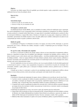 Objetivo
         Concretizar nas cidades espaços físicos de qualidade, que articulem agentes e ações, propiciando o acesso à cultura e
viabilizando diversas formas de produção cultural.

       Data de início
       4/10/2007

       Instrumentos legais
       • Decreto nº 6.226, de 4 de outubro de 2007
       • Decreto nº 6.630, de 4 de novembro de 2008

       Participação e controle social
       Eixo Mobilização Social e Gestão (BRASIL, 2010): as atividades de reuniões e oficinas de mobilização social e capacitação,
bem como de planejamento de usos e programação cultural, intervenções arquitetônicas e paisagísticas nos edifícios, exposições
e eventos acontecem no chamado Canteiro Mais Cultura, um espaço aberto à comunidade, localizado junto ou próximo às obras
de construção de bibliotecas e espaços Mais Cultura. Estimula-se a formação de um grupo gestor, composto por membros da
comunidade, representantes de entidades atuantes na área e do poder público local e também a elaboração de um plano de usos
e programação que envolva os grupos e produtores culturais locais.

       Modelo de gestão
        A coordenação do Programa é do Ministério da Cultura. Em espaços com obras do PAC urbanização, os parceiros
institucionais são a Caixa, o Ministério das Cidades, municípios e estados. A implantação junto aos municípios é feita por
meio de convênios.

       Por que foi criado, reformulado e/ou ampliado
         Ao investir na construção de edifícios para abrigar espaços culturais em áreas desprovidas de equipamentos públicos,
destaca-se a importância do espaço físico de qualidade como aglutinador e otimizador das atividades culturais, artísticas e de
leitura. Considera-se que o centro cultural, assim como a biblioteca pública – esta última entendida também como espaço cultural
de múltiplas atividades – devem ser espaços dinâmicos de fruição, difusão e produção cultural. Lugares atraentes, acolhedores e
interativos, funcionando como instrumentos de crescimento pessoal e de transformação social, em uma articulação entre cultura,
educação, ação social e desenvolvimento urbano.
         Ao serem implantados em áreas com enormes carências, mas ricas em potencialidades, de alta densidade populacional
e concentração de jovens e crianças, esses equipamentos incorporam as características de pontos de articulação entre
comunidade, entidades e poder público para a realização de múltiplas atividades culturais, podendo tornar-se referência
no território local.
         O desafio que se coloca é a construção e a prática de uma metodologia inovadora de implantação de edifícios culturais
públicos em áreas urbanas precárias, tendo como princípio a participação social ampla durante todo o processo.

       resultados
       O atendimento à demanda pela implantação de espaços culturais e bibliotecas tem ocorrido por meio de duas frentes:
       • A primeira consiste na aplicação de modelos de projetos arquitetônicos de referência oferecidos pelo Governo Federal
          aos estados e municípios que desejarem aderir aos programas, implantando espaços culturais e bibliotecas em suas
          localidades. Hoje, o Programa Mais Cultura disponibiliza modelos de projetos arquitetônicos de referência.
       • A segunda frente consiste na qualificação de projetos (de construção nova e reforma de edifícios existentes) elaborados
          por equipes técnicas dos municípios e estados e que passam por revisão técnica e conceitual, visando à sua adequação
          aos princípios do Mais Cultura.
       A implantação de equipamentos em 2009 e 2010 ocorreu a partir das seguintes parcerias institucionais:
       • Espaços Mais Cultura localizados em obras de urbanização do PAC: orçamento Ministério da Cultura aditado a contratos
          do Ministério das Cidades (MCidades)/Caixa Econômica Federal (Caixa) com prefeituras e governos dos estados, no
          âmbito do PAC Urbanização de Assentamentos Precários. Parceiros: municípios e estados. Total: 14 projetos.
       • Bibliotecas Mais Cultura localizadas em capitais com escassez de bibliotecas públicas: orçamento Ministério da Cultura



                                                                                                                         Cultura    287
 