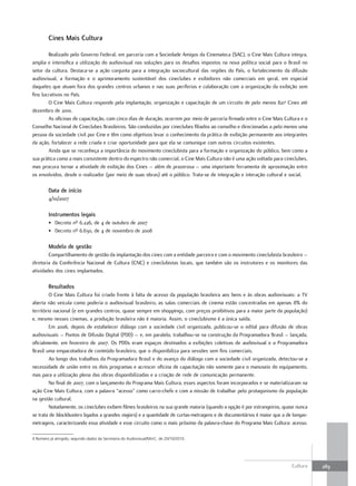 Cines Mais Cultura

        Realizado pelo Governo Federal, em parceria com a Sociedade Amigos da Cinemateca (SAC), o Cine Mais Cultura integra,
amplia e intensifica a utilização do audiovisual nas soluções para os desafios impostos na nova política social para o Brasil no
setor da cultura. Destaca-se a ação conjunta para a integração sociocultural das regiões do País, o fortalecimento da difusão
audiovisual, a formação e o aprimoramento sustentável dos cineclubes e exibidores não comerciais em geral, em especial
daqueles que atuam fora dos grandes centros urbanos e nas suas periferias e colaboração com a organização da exibição sem
fins lucrativos no País.
        O Cine Mais Cultura responde pela implantação, organização e capacitação de um circuito de pelo menos 8214 Cines até
dezembro de 2010.
        As oficinas de capacitação, com cinco dias de duração, ocorrem por meio de parceria firmada entre o Cine Mais Cultura e o
Conselho Nacional de Cineclubes Brasileiros. São conduzidas por cineclubes filiados ao conselho e direcionadas a pelo menos uma
pessoa da sociedade civil por Cine e têm como objetivos levar o conhecimento da prática de exibição permanente aos integrantes
da ação, fortalecer a rede criada e criar oportunidade para que ela se comunique com outros circuitos existentes.
        Ainda que se reconheça a importância do movimento cineclubista para a formação e organização do público, bem como a
sua prática como a mais consistente dentro do espectro não comercial, o Cine Mais Cultura não é uma ação voltada para cineclubes,
mas procura tornar a atividade de exibição dos Cines – além de prazerosa – uma importante ferramenta de aproximação entre
os envolvidos, desde o realizador (por meio de suas obras) até o público. Trata-se de integração e interação cultural e social.

         Data de início
         4/10/2007

         Instrumentos legais
         • Decreto nº 6.226, de 4 de outubro de 2007
         • Decreto nº 6.630, de 4 de novembro de 2008

         Modelo de gestão
        Compartilhamento de gestão da implantação dos cines com a entidade parceira e com o movimento cineclubista brasileiro –
diretoria da Conferência Nacional de Cultura (CNC) e cineclubistas locais, que também são os instrutores e os monitores das
atividades dos cines implantados.

         resultados
         O Cine Mais Cultura foi criado frente à falta de acesso da população brasileira aos bens e às obras audiovisuais: a TV
aberta não veicula como poderia o audiovisual brasileiro, as salas comerciais de cinema estão concentradas em apenas 8% do
território nacional (e em grandes centros, quase sempre em shoppings, com preços proibitivos para a maior parte da população)
e, mesmo nesses cinemas, a produção brasileira não é maioria. Assim, o cineclubismo é a única saída.
         Em 2006, depois de estabelecer diálogo com a sociedade civil organizada, publicou-se o edital para difusão de obras
audiovisuais – Pontos de Difusão Digital (PDD) – e, em paralelo, trabalhou-se na construção da Programadora Brasil – lançada,
oficialmente, em fevereiro de 2007. Os PDDs eram espaços destinados a exibições coletivas de audiovisual e a Programadora
Brasil uma empacotadora de conteúdo brasileiro, que o disponibiliza para sessões sem fins comerciais.
         Ao longo dos trabalhos da Programadora Brasil e do avanço do diálogo com a sociedade civil organizada, detectou-se a
necessidade de união entre os dois programas e acrescer oficina de capacitação não somente para o manuseio do equipamento,
mas para a utilização plena das obras disponibilizadas e a criação de rede de comunicação permanente.
         No final de 2007, com o lançamento do Programa Mais Cultura, esses aspectos foram incorporados e se materializaram na
ação Cine Mais Cultura, com a palavra “acesso” como carro-chefe e com a missão de trabalhar pelo protagonismo da população
na gestão cultural.
         Notadamente, os cineclubes exibem filmes brasileiros na sua grande maioria (quando a opção é por estrangeiros, quase nunca
se trata de blockbusters ligados a grandes majors) e a quantidade de curtas-metragens e de documentários é maior que a de longas-
metragens, caracterizando essa atividade e esse circuito como o mais próximo da palavra-chave do Programa Mais Cultura: acesso.

4 Número já atingido, segundo dados da Secretaria do Audiovisual/MinC, de 20/10/2010.




                                                                                                                           Cultura    289
 