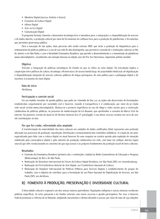 • Memória Digital (acervo, história e futuro)
       • Economia da Cultura Digital
       • Infovia Digital
       • Arte na Era Digital
       • Comunicação Digital
       O programa formula, fomenta e desenvolve tecnologia livre e inovadora para: a integração e a disponibilização de acervos
e de dados abertos; a produção cultural por meio de ferramentas em software livre para a produção de plataformas; e ferramentas
que permitam governança pública.
       Para a execução de tais ações, duas parcerias vêm sendo centrais: RNP, que inclui a produção de diagnósticos para o
embasamento de políticas públicas e o uso de sua rede de alto desempenho, que permitirá a conexão de 11 instituições culturais no Rio
de Janeiro e em São Paulo; e com a Sociedade Cinemateca Brasileira, que permite o desenvolvimento e a manutenção da plataforma
www.culturadigital.br, reconhecida com menção honrosa na edição 2010 do Prix Ars Electronica, importante prêmio mundial.

       Objetivo
        Articular a integração de políticas estratégicas de Estado no que se refere ao meio digital. Tal articulação implica a
cooperação entre políticas de cultura, tecnologia, infraestrutura, de acesso banda larga, de propriedade intelectual, de digitalização
e disponibilização integrada de acervos culturais públicos de língua portuguesa, de uma política para a pedagogia digital e de
incentivo à economia do meio digital.

       Data de início
       Abril/2009

       Participação e controle social
        Em um modelo inovador de gestão pública, que pode ser chamado de Gov 2.0, as ações são decorrentes de formulações
estabelecidas conjuntamente por sociedade civil e Governo, visando à transparência e à colaboração, por meio da já citada
rede social on-line www.culturadigital.br. Destaca-se a primeira experiência no uso de blogs e redes sociais para a construção
colaborativa de políticas públicas, no processo de modernização da Lei Rouanet, que aprofundou a consulta do Marco Civil da
internet. Na posterior revisão da atual Lei de Direitos Autorais (Lei nº 9.610/1998), o uso desse recurso resultou em cerca de seis
mil contribuições on-line.

       Por que foi criado, reformulado e/ou ampliado
         A transformação da materialidade dos bens culturais em unidades de dados codificados (bits) representa uma profunda
alteração nos processos de produção, reprodução, distribuição e armazenamento dos conteúdos simbólicos. A criação de um setor
especializado para lidar com a cultura digital no atual Governo foi uma resposta ao cenário gerado pela explosão de inovação
viabilizada pela convergência digital e pelo advento da produção colaborativa em rede, com base em códigos abertos (open
source) que vêm revolucionando os conceitos do que seja acesso e os próprios fundamentos da produção social de bens culturais.

       resultados
       • Conexão da Cinemateca Brasileira (primeira das 11 instituições citadas) às Redes Comunitárias de Educação e Pesquisa
         (Redecomeps) do Rio e de São Paulo.
       • Realização do Seminário Internacional do Fórum da Cultura Digital Brasileira, em São Paulo (SP), em novembro/2009.
       • Realização da Pré-Conferência Setorial de Arte Digital, na II Conferência Nacional de Cultura.
       • Realização do Simpósio Internacional de Políticas Públicas para Acervos Digitais e estabelecimento de grupos de
         trabalho, com o objetivo de contribuir para a formulação de um Plano Nacional de Digitalização de Acervos, em São
         Paulo (SP), em abril/2010.

       B) FOMENtO à PrODuÇÃO, PrEsErvaÇÃO E DIvErsIDaDE Cultural
        A diversidade cultural e regional é um dos nossos maiores patrimônios. Populações indígenas e outras minorias receberam
políticas específicas. As artes passaram a ter fundos setoriais com novos recursos e gestão participativa. Por isso, o Governo
Federal promoveu a reforma da Lei Rouanet, ampliando mecanismos e democratizando o acesso, por meio de mais de 250 seleções



                                                                                                                              Cultura    295
 