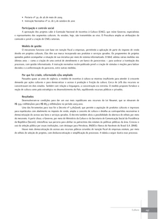 • Portaria nº 30, de 26 de maio de 2009
       • Instrução Normativa nº 01, de 5 de outubro de 2010

       Participação e controle social
       A aprovação dos projetos cabe à Comissão Nacional de Incentivo à Cultura (CNIC), que reúne Governo, especialistas
e representantes dos segmentos culturais. As sessões, hoje, são transmitidas ao vivo. O Procultura amplia as atribuições da
comissão e prevê a criação de CNICs setoriais.

       Modelo de gestão
       O mecanismo funciona com base em isenção fiscal a empresas, permitindo a aplicação de parte do imposto de renda
devido em projetos culturais. Elas têm sua marca incorporada aos produtos e serviços gerados. Os proponentes de projetos
apoiados podem acompanhar a situação de sua iniciativa por meio de sistema informatizado. O MinC adotou várias medidas nos
últimos anos – como a criação de uma central de atendimento e um banco de pareceristas – para acelerar a tramitação dos
processos, com gestão informatizada. A instrução normativa recém-publicada prevê a criação de súmulas e moções para balizar
decisões e a uniformização de pareceres, entre outras medidas.

       Por que foi criado, reformulado e/ou ampliado
       Passados quase 20 anos de vigência, o modelo de incentivo à cultura se mostrou insuficiente para atender à crescente
demanda por ações culturais e para democratizar o acesso à produção e fruição da cultura. Cerca de 70% dos recursos se
concentravam em dois estados. Também com relação a linguagens, a concentração era extrema. O modelo proposto fortalece a
noção de cultura como polo estratégico no desenvolvimento do País, equilibrando recursos públicos e privados.

       resultados
        Desenvolveram-se condições para dar um uso mais republicano aos recursos da Lei Rouanet, que se elevaram de
R$ 359,1 milhões/ano para R$ 885,3 milhões/ano no período 2003-2010.
        Uma das ferramentas para isso foi o Decreto nº 5.761/2006, que permite a aquisição de produtos culturais e ingressos
para espetáculos com abatimento no imposto de renda, amplia o conceito de cultura e detalha as contrapartidas necessárias à
democratização do acesso aos bens e serviços gerados. O decreto também abriu a possibilidade da abertura de editais por meio
do mecenato. A partir disso, o Governo, por meio do Ministério da Cultura e da Secretaria de Comunicação Social da Presidência
da República (Secom), intensificou sua parceria para alinhar os patrocínios das estatais às políticas públicas da área. Cresceu o
uso da seleção pública por essas instituições, com destaque para Petrobras, BNDES e Banco do Nordeste do Brasil S.A. (BNB).
        Houve mais democratização do acesso aos recursos púbicos oriundos de isenção fiscal de empresas estatais, por meio
de editais de seleção de projetos, com desburocratização e simplificação de processos. A tabela a seguir ilustra esse processo.




                                                                                                                         Cultura    297
 