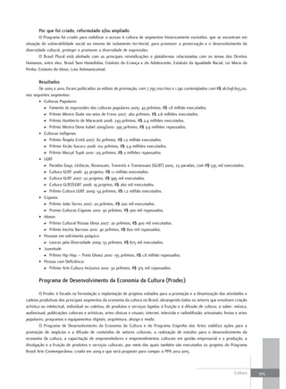 Por que foi criado, reformulado e/ou ampliado
        O Programa foi criado para viabilizar o acesso à cultura de segmentos historicamente excluídos, que se encontram em
situação de vulnerabilidade social ou mesmo de isolamento territorial, para promover a preservação e o desenvolvimento da
diversidade cultural, proteger e promover a diversidade de expressões.
        O Brasil Plural está alinhado com as principais reivindicações e plataformas relacionadas com os temas dos Direitos
Humanos, entre eles: Brasil Sem Homofobia, Estatuto da Criança e do Adolescente, Estatuto da Igualdade Racial, Lei Maria da
Penha, Estatuto do Idoso, Luta Antimanicomial.

        resultados
       De 2005 a 2010, foram publicados 20 editais de premiação, com 7.795 inscritos e 1.740 contemplados com R$ 26.638.655,00,
nos seguintes segmentos:
       • Culturas Populares
         D Fomento às expressões das culturas populares 2005: 43 prêmios, R$ 1,8 milhão executados.
         D Prêmio Mestre Duda 100 anos de Frevo 2007: 260 prêmios, R$ 2,6 milhões executados.
         D Prêmio Humberto de Maracanã 2008: 239 prêmios, R$ 2,4 milhões executados.
         D Prêmio Mestra Dona Isabel 2009/2010: 395 prêmios, R$ 3,9 milhões repassados.
       • Culturas Indígenas
         D Prêmio Ângelo Cretã 2007: 82 prêmios, R$ 1,2 milhão executados.
         D Prêmio Xicão Xucuru 2008: 102 prêmios, R$ 2,4 milhões executados.
         D Prêmio Marçal Tupãi 2010: 125 prêmios, R$ 2 milhões repassados.
       • LGBT
         D Paradas Gays, Lésbicas, Bissexuais, Travestis e Transexuais (GLBT) 2005: 23 paradas, com R$ 535 mil executados.
         D Cultura GLBT 2006: 43 projetos, R$ 1,1 milhão executados.
         D Cultura GLBT 2007: 22 projetos, R$ 995 mil executados.
         D Cultura GLBT/LGBT 2008: 19 projetos, R$ 260 mil executados.
         D Prêmio Cultura LGBT 2009: 54 prêmios, R$ 1,2 milhão executados.
       • Ciganos
         D Prêmio João Torres 2007: 20 prêmios, R$ 200 mil executados.
         D Premio Culturas Ciganas 2010: 30 prêmios, R$ 300 mil repassados.
       • Idosos
         D Prêmio Cultural Pessoa Idosa 2007: 20 prêmios, R$ 400 mil executados.
         D Prêmio Inezita Barroso 2010: 40 prêmios, R$ 800 mil repassados.
       • Pessoas em sofrimento psíquico
         D Loucos pela Diversidade 2009: 55 prêmios, R$ 675 mil executados.
       • Juventude
         D Prêmio Hip Hop – Preto Ghoez 2010: 135 prêmios, R$ 1,8 milhão repassados.
       • Pessoa com Deficiência
         D Prêmio Arte Cultura Inclusiva 2010: 30 prêmios, R$ 375 mil repassados.

        Programa de Desenvolvimento da Economia da Cultura (Prodec)

         O Prodec é focado na formulação e implantação de projetos voltados para a promoção e a dinamização das atividades e
cadeias produtivas dos principais segmentos da economia da cultura no Brasil, abrangendo todos os setores que envolvem criação
artística ou intelectual, individual ou coletiva, de produtos e serviços ligados à fruição e à difusão de cultura, a saber: música,
audiovisual, publicações culturais e artísticas, artes cênicas e visuais; internet, televisão e radiodifusão; artesanato, festas e artes
populares; programas e equipamentos digitais; arquitetura, design e moda.
         O Programa de Desenvolvimento da Economia da Cultura e do Programa Engenho das Artes viabiliza ações para a
promoção de negócios e a difusão de conteúdos de setores culturais, a realização de estudos para o desenvolvimento da
economia da cultura, a capacitação de empreendedores e empreendimentos culturais em gestão empresarial e a produção, a
divulgação e a fruição de produtos e serviços culturais, por meio das quais também são executados os projetos do Programa
Brasil Arte Contemporânea, criado em 2009 e que será proposto para compor o PPA 2012-2015.



                                                                                                                                Cultura    305
 