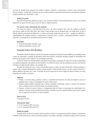 308
      nas áreas de atuação desse programa. Em reuniões, encontros, seminários e comunicação via internet, esses representantes
      fizeram sugestões, reivindicações, detectaram os nós da cadeia produtiva e apresentaram propostas de construção de programas
      e políticas públicas para desenvolver o setor.

             Modelo de gestão
              Duas diretrizes principais pautaram as ações: o uso crescente de editais e a descentralização dos recursos, com aumento
      significativo do aporte financeiro para as artes em todas as regiões brasileiras.

             Por que foi criado, reformulado e/ou ampliado
              Foi criado para superar o desconhecimento das artes e da cultura brasileira, bem como dos trabalhos produzidos
      nas diversas regiões do País. Além disso, para reduzir o hoje elevado custo de produção (que, em grande parte, se deve à
      falta de cobertura proveniente da bilheteria) e a carência de formação profissional para as artes – gargalos que dificultam a
      sustentabilidade das atividades artísticas e comprometem a formação crítica, a escolha, a valorização individual e coletiva e,
      sobretudo, a construção de um sentimento de pertencimento à Nação.

             resultados
             • Iniciativas fomentadas realizadas: 4.744.
             • Iniciativas fomentadas a realizar: 708.

             Programa Cultura afro-Brasileira

              O Programa consiste em políticas culturais que associam estratégias de promoção de oportunidades para a população negra
      a ações de conservação e proteção do patrimônio cultural afro-brasileiro, envolvendo iniciativas voltadas às comunidades das
      periferias dos grandes centros urbanos e em comunidades tradicionais.
              O Governo Federal tem realizado políticas abrangentes de promoção e valorização da cultura afro-brasileira direcionadas
      ao conjunto da população e não apenas aos afro-brasileiros. No âmbito da Cultura, elas são realizadas em parceira com diversos
      ministérios e órgãos do poder público e da sociedade civil.
              Ao longo dos últimos oito anos, a cultura afro-brasileira passou a contar com ações estruturadas e linhas estratégicas e
      passou, então, a integrar definitivamente a política cultural brasileira. O financiamento passou a ser feito a partir de diretrizes e
      políticas públicas, discutidas com o setor e realizadas de forma transversal com outros órgãos do Governo Federal e em ações
      integradas com estados e municípios.

             Objetivos
             • Proteger e, ao mesmo tempo, promover a cultura e o patrimônio afro-brasileiro com ações que ampliem o acesso da
               população negra à cultura e da população em geral à cultura negra.
             • Viabilizar políticas públicas integradas para o reforço à cidadania, à identidade, à ação e à memória dos segmentos
               étnicos oriundos da matriz africana formadora da sociedade brasileira.
             • Promover o direito de acesso à cultura e à indispensável ação do Estado na preservação das manifestações afro-
               brasileiras. Uma das missões fundamentais da Cultura é contribuir para uma segunda abolição, que não está no papel,
               mas no campo das consciências, da cultura brasileira.

             Data de início
             1º de janeiro de 2004

             Instrumentos legais
             • Lei nº 10.933/2004 (PPA 2004-2007)
             • Lei nº 11.653/2008 (PPA 2008-2011).

             Modelo de gestão
             Execução direta, por meio de licitações, editais de prêmios e bolsas e execução descentralizada, mediante a realização de
      convênios, termos de parcerias e outros instrumentos jurídicos com estados, municípios, instituições privadas sem fins lucrativos
 