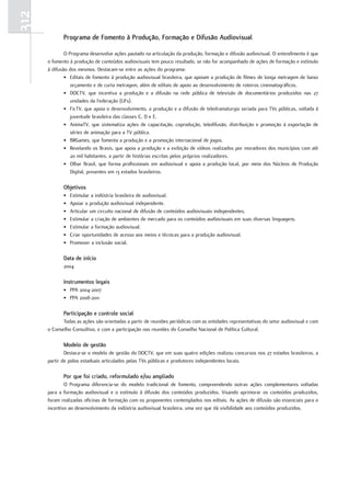 312
             Programa de Fomento à Produção, Formação e Difusão audiovisual

              O Programa desenvolve ações pautado na articulação da produção, formação e difusão audiovisual. O entendimento é que
      o fomento à produção de conteúdos audiovisuais tem pouco resultado, se não for acompanhado de ações de formação e estímulo
      à difusão dos mesmos. Destacam-se entre as ações do programa:
              • Editais de fomento à produção audiovisual brasileira, que apoiam a produção de filmes de longa metragem de baixo
                 orçamento e de curta metragem, além de editais de apoio ao desenvolvimento de roteiros cinematográficos.
              • DOCTV, que incentiva a produção e a difusão na rede pública de televisão de documentários produzidos nas 27
                 unidades da Federação (UFs).
              • FicTV, que apoia o desenvolvimento, a produção e a difusão de teledramaturgia seriada para TVs públicas, voltada à
                 juventude brasileira das classes C, D e E.
              • AnimaTV, que sistematiza ações de capacitação, coprodução, teledifusão, distribuição e promoção à exportação de
                 séries de animação para a TV pública.
              • BRGames, que fomenta a produção e a promoção internacional de jogos.
              • Revelando os Brasis, que apoia a produção e a exibição de vídeos realizados por moradores dos municípios com até
                 20 mil habitantes, a partir de histórias escritas pelos próprios realizadores.
              • Olhar Brasil, que forma profissionais em audiovisual e apoia a produção local, por meio dos Núcleos de Produção
                 Digital, presentes em 13 estados brasileiros.

             Objetivos
             •   Estimular a indústria brasileira de audiovisual.
             •   Apoiar a produção audiovisual independente.
             •   Articular um circuito nacional de difusão de conteúdos audiovisuais independentes.
             •   Estimular a criação de ambientes de mercado para os conteúdos audiovisuais em suas diversas linguagens.
             •   Estimular a formação audiovisual.
             •   Criar oportunidades de acesso aos meios e técnicas para a produção audiovisual.
             •   Promover a inclusão social.

             Data de início
             2004

             Instrumentos legais
             • PPA 2004-2007
             • PPA 2008-2011

             Participação e controle social
             Todas as ações são orientadas a partir de reuniões periódicas com as entidades representativas do setor audiovisual e com
      o Conselho Consultivo, e com a participação nas reuniões do Conselho Nacional de Política Cultural.

             Modelo de gestão
              Destaca-se o modelo de gestão do DOCTV, que em suas quatro edições realizou concursos nos 27 estados brasileiros, a
      partir de polos estaduais articulados pelas TVs públicas e produtores independentes locais.

             Por que foi criado, reformulado e/ou ampliado
              O Programa diferencia-se do modelo tradicional de fomento, compreendendo outras ações complementares voltadas
      para a formação audiovisual e o estímulo à difusão dos conteúdos produzidos. Visando aprimorar os conteúdos produzidos,
      foram realizadas oficinas de formação com os proponentes contemplados nos editais. As ações de difusão são essenciais para o
      incentivo ao desenvolvimento da indústria audiovisual brasileira, uma vez que dá visibilidade aos conteúdos produzidos.
 