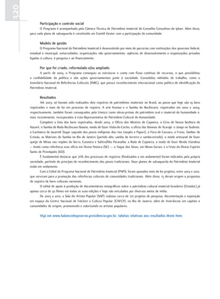 320
             Participação e controle social
             O Programa é acompanhado pela Câmara Técnica de Patrimônio Imaterial do Conselho Consultivo do Iphan. Além disso,
      para cada plano de salvaguarda é constituído um Comitê Gestor com a participação da comunidade.

             Modelo de gestão
              O Programa Nacional do Patrimônio Imaterial é desenvolvido por meio de parcerias com instituições dos governos federal,
      estadual e municipal, universidades, organizações não governamentais, agências de desenvolvimento e organizações privadas
      ligadas à cultura, à pesquisa e ao financiamento.

             Por que foi criado, reformulado e/ou ampliado
             A partir de 2003, o Programa conseguiu se estruturar e conta com fluxo contínuo de recursos, o que possibilitou
      a confiabilidade da política e das ações governamentais junto à sociedade. Consolidou métodos de trabalho, como o
      Inventário Nacional de Referências Culturais (INRC), que possui reconhecimento internacional como política de identificação do
      Patrimônio Imaterial.

             resultados
              Até 2003, só haviam sido realizados dois registros de patrimônios imateriais no Brasil, ao passo que hoje são 19 bens
      registrados e mais de 60 em processo de registro. A arte Kusiwa e o Samba do Recôncavo, registrados em 2002 e 2004,
      respectivamente, também foram consagrados pela Unesco como obras-primas do patrimônio oral e imaterial da humanidade e,
      mais recentemente, incorporados à Lista Representativa do Patrimônio Cultural da Humanidade.
              Compõem a lista dos bens registrados, desde 2003, o Ofício dos Mestres de Capoeira, o Círio de Nossa Senhora de
      Nazaré, o Samba de Roda Recôncavo Baiano, modo de fazer Viola-de-Cocho, o ofício das Baianas de Acarajé, o Jongo no Sudeste,
      a Cachoeira de Iauaretê (lugar sagrado dos povos indígenas dos rios Uaupés e Papuri), a Feira de Caruaru, o Frevo, Tambor de
      Crioula, as Matrizes do Samba no Rio de Janeiro (partido alto, samba de terreiro e samba-enredo), o modo artesanal de fazer
      queijo de Minas nas regiões do Serro, Canastra e Salitre/Alto Paranaíba, a Roda de Capoeira, o modo de fazer Renda Irlandesa
      – tendo como referência esse ofício em Divina Pastora (SE) –, o Toque dos Sinos, em Minas Gerais, e a Festa do Divino Espírito
      Santo de Pirenópolis (GO).
              É fundamental destacar que 70% dos processos de registros (finalizados e em andamento) foram indicados pela própria
      sociedade, partindo do princípio de reconhecimento dos povos tradicionais. Doze planos de salvaguarda do Patrimônio Imaterial
      estão em andamento.
              Com o Edital do Programa Nacional de Patrimônio Imaterial (PNPI), foram apoiados mais de 60 projetos, entre 2003 e 2010,
      que serviram para a promoção das referências culturais de comunidades tradicionais. Além disso, 15 deram origem a propostas
      de registro de bens culturais nacionais.
              O edital de apoio à produção de documentários etnográficos sobre o patrimônio cultural imaterial brasileiro (Etnodoc) já
      apoiou cerca de 50 filmes em todas as suas edições e hoje são veiculados por diversos meios de mídia.
              De 2003 a 2010, a Sala do Artista Popular (SAP) realizou cerca de 170 projetos de pesquisa, documentação e exposição
      em espaço do Centro Nacional de Folclore e Cultura Popular (CNFCP), no Rio de Janeiro, além de itinerâncias em capitais e
      comunidades de origem, promovendo e valorizando os artistas populares.

             veja em www.balancodegoverno.presidencia.gov.br, tabelas relativas aos resultados deste item.
 