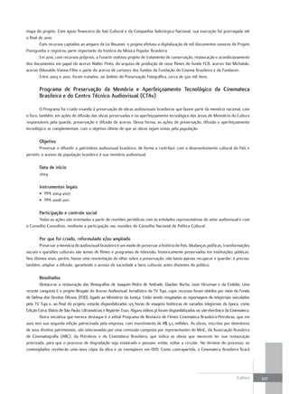 etapa do projeto. Com apoio financeiro do Itaú Cultural e da Companhia Siderúrgica Nacional, sua execução foi prorrogada até
o final de 2010.
        Com recursos captados ao amparo da Lei Rouanet, o projeto efetuou a digitalização de mil documentos sonoros do Projeto
Pixinguinha e registrou parte importante da história da Música Popular Brasileira.
        Em 2010, com recursos próprios, a Funarte realizou projeto de tratamento de conservação, restauração e acondicionamento
dos documentos em papel do acervo Walter Pinto, do arquivo de produção de nove filmes do fundo FCB, acervo Yan Michalski,
acervo Oduvaldo Vianna Filho e parte do acervo de cartazes dos fundos da Fundação do Cinema Brasileiro e da Fundacen.
        Entre 2003 e 2010, foram tratados, no âmbito do Preservação Fotográfica, cerca de 500 mil itens.

        Programa de Preservação da Memória e aperfeiçoamento tecnológico da Cinemateca
        Brasileira e do Centro técnico audiovisual (Ctav)

        O Programa foi criado visando à preservação de obras audiovisuais brasileiras que fazem parte da memória nacional, com
o foco, também, em ações de difusão das obras preservadas e no aperfeiçoamento tecnológico das áreas do Ministério da Cultura
responsáveis pela guarda, preservação e difusão de acervo. Dessa forma, as ações de preservação, difusão e aperfeiçoamento
tecnológico se complementam, com o objetivo último de que as obras sejam vistas pela população.

        Objetivo
        Preservar e difundir o patrimônio audiovisual brasileiro, de forma a contribuir com o desenvolvimento cultural do País e
permitir o acesso da população brasileira à sua memória audiovisual.

        Data de início
        2004

        Instrumentos legais
        • PPA 2004-2007
        • PPA 2008-2011

        Participação e controle social
       Todas as ações são orientadas a partir de reuniões periódicas com as entidades representativas do setor audiovisual e com
o Conselho Consultivo, mediante a participação nas reuniões do Conselho Nacional de Política Cultural.

        Por que foi criado, reformulado e/ou ampliado
        Preservar a memória do audiovisual brasileiro é um modo de preservar a história do País. Mudanças políticas, transformações
sociais e questões culturais são temas de filmes e programas de televisão, historicamente preservados em instituições públicas.
Nos últimos anos, porém, houve uma reorientação do olhar sobre a preservação: não basta apenas recuperar e guardar; é preciso,
também, ampliar a difusão, garantindo o acesso da sociedade a bens culturais antes distantes do público.

        resultados
        Destaca-se a restauração das filmografias de Joaquim Pedro de Andrade, Glauber Rocha, Leon Hirszman e da Cinédia. Uma
recente conquista é o projeto Resgate do Acervo Audiovisual Jornalístico da TV Tupi, cujos recursos foram obtidos por meio do Fundo
de Defesa dos Direitos Difusos (FDD), ligado ao Ministério da Justiça. Estão sendo resgatadas as reportagens de telejornais veiculados
pela TV Tupi e, ao final do projeto, estarão disponibilizadas 125 horas de imagens históricas de variados telejornais da época, como
Edição Extra, Diário de São Paulo, Ultranotícias e Repórter Esso. Alguns vídeos já foram disponibilizados no site eletrônico da Cinemateca.
        Outra iniciativa que merece destaque é o edital Programa de Restauro de Filmes Cinemateca Brasileira-Petrobras, que em
2010 tem sua segunda edição patrocinada pela empresa, com investimento de R$ 3,5 milhões. As obras, inscritas por detentores
de seus direitos patrimoniais, são selecionadas por uma comissão composta por representantes do MinC, da Associação Brasileira
de Cinematografia (ABC), da Petrobras e da Cinemateca Brasileira, que indica as obras que merecem ter sua restauração
priorizada, para que o processo de degradação seja estancado e possam, então, voltar a circular. No término do processo, os
contemplados receberão uma nova cópia da obra e 20 exemplares em DVD. Como contrapartida, a Cinemateca Brasileira ficará




                                                                                                                                   Cultura    327
 