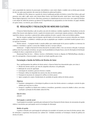 328
      com a propriedade dos materiais de preservação, intermediários e outra matriz digital, e também com os direitos para inclusão
      da obra nas ações governamentais não comerciais de difusão do audiovisual brasileiro.
             No âmbito do CTAv, destaca-se a garantia do retorno à publicação periódica da histórica revista Filme Cultura, pela qual
      passaram, entre 1966 e 1988, nomes como Antonio Moniz Vianna, Jean-Claude Bernardet, Ismail Xavier, Inácio Araújo, Orlando
      Senna, Rogério Sganzerla e Jairo Ferreira. Além disso, promoveu-se a digitalização do acervo da revista, com o apoio da Petrobras
      e uma edição fac-símile dos primeiros 49 números foi disponibilizada aos pesquisadores em dois formatos: em papel, divididos
      em quatro tomos, e na internet, para consulta virtual.

             D) rEGulaÇÃO E FIsCalIzaÇÃO DO MErCaDO Cultural
              O Governo Federal desenhou e pôs em prática uma série de instâncias e medidas regulatórias e fiscalizadoras na área da
      cultura. Elas tiveram como objetivos reverter o quadro de exclusão social e concentração regional, promover a diversificação dos
      repertórios culturais, concretizar o potencial das cadeias produtivas do setor e garantir o bom uso do dinheiro público.
              Sem dar margem a qualquer tipo de dirigismo, seja de Estado ou de mercado, buscou-se prevenir distorções nas relações
      entre agentes econômicos e estabelecer condições para que as populações que compõem a sociedade brasileira possam criar e
      se expressar livremente.
              Direitos autorais – A proposta levada à consulta pública para modernização da lei procura equilibrar os interesses de
      criadores e investidores e garantir o acesso dos cidadãos aos bens e serviços culturais.
              Audiovisual – A Agência Nacional de Cinema (Ancine) foi vinculada ao MinC e teve sua estrutura reforçada. A autarquia
      publicou mais de 90 instruções normativas, nas quais trata de penalidades às infrações fiscais, envio de informações de distribuição
      e exibição de obras e cumprimento da Cota de Tela.
              Desoneração fiscal do livro – Editores, livreiros e distribuidores tiveram as alíquotas de PIS/Cofins/Pasep reduzidas a
      zero. Em contrapartida, o Governo propôs a criação de um fundo específico para a área.

             Formulação e Gestão da Política de Direitos de autor

             Para o aperfeiçoamento das políticas de direito autoral, o Governo Federal tem desenvolvido ações com vistas à:
             • Difusão dos direitos autorais, por meio de campanhas educativas e de publicações.
             • Realização de cursos de capacitação.
             • Contratação de consultoria, pareceres técnicos e estudos.
             • Promoção e defesa da integridade das autorias das obras de domínio público.
             • Promoção de mecanismo de resolução de conflitos em direito autoral.
             • Apoio a projetos de criação e fortalecimento de sociedades de gestão coletiva de direitos autorais.

             Objetivos
             • Coordenar o planejamento e a formulação de políticas no setor dos direitos autorais e a avaliação e controle de ações
               voltadas para essa área na cultura.
             • Assegurar o equilíbrio na relação entre criadores e investidores, garantindo o acesso do cidadão à cultura, com vistas
               à proteção e promoção da diversidade cultural do País.

             Data de início
             2/1/2006

             Participação e controle social
              A participação da sociedade é garantida pela instituição do Fórum Nacional de Direito Autoral, de instrumentos de gestão
      coletiva e mecanismos para participação social via tecnologias de informação.

             Modelo de gestão
              A gestão é realizada com a participação de instituições da sociedade civil atuantes nos temas de direitos autorais, além
      de instituições e organismos internacionais (ver subitem 8.8 - Entidades envolvidas na Formulação e Gestão de políticas de
      direitos de autor).
 