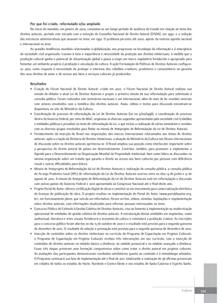 Por que foi criado, reformulado e/ou ampliado
        No início do mandato, em janeiro de 2003, constatou-se um longo período de ausência do Estado em relação ao tema dos
direitos autorais, período este iniciado com a extinção do Conselho Nacional de Direito Autoral (CNDA), em 1990, e a redução
das estruturas administrativas que atuavam no tema, em 1992. O problema persistiu até 2002, apesar da extensa agenda nacional
e internacional na área.
        As grandes tendências mundiais relacionadas à globalização, aos progressos na tecnologia da informação e à emergência
da sociedade civil organizada, traziam à tona a importância e necessidade da proteção aos direitos intelectuais, à medida que a
produção cultural ganha o potencial de disseminação global e passa a exigir um marco regulatório fortalecido e apropriado para
fomentar um ambiente propício à produção e veiculação da cultura. A ação Formulação de Políticas de Direitos Autorais configura-
se, pois, como resposta à necessidade de proteger o interesse dos cidadãos criadores, produtores e consumidores na garantia
dos seus direitos de autor e de acesso aos bens e serviços culturais já produzidos.

       resultados
       • Criação do Fórum Nacional de Direito Autoral: criado em 2007, o Fórum Nacional de Direito Autoral realizou sua
         missão de debater a atual Lei de Direitos Autorais e propor a primeira minuta da sua reformulação para submissão à
         consulta pública. Foram realizados oito seminários nacionais e um internacional, além de mais de 80 reuniões setoriais
         com setores envolvidos com a temática dos direitos autorais. Anais, vídeos e textos para discussão encontram-se
         disponíveis no site do Ministério da Cultura.
       • Coordenação do processo de reformulação da Lei de Direitos Autorais (Lei no 9.610/1998): a coordenação do processo
         dentro do Governo Federal, por meio do MinC, organizou as diversas sugestões apresentadas pela sociedade civil (cidadãos
         e entidades públicas e privadas) no texto de reformulação da Lei, o que incluiu a realização de vários seminários e reuniões
         com os diversos grupos envolvidos para findar na minuta de Anteprojeto de Reformulação da Lei de Direitos Autorais.
       • Fortalecimento da inserção do Brasil nas negociações dos marcos internacionais relacionados aos temas de direitos
         autorais: após a criação da Diretoria de Direitos Intelectuais, a atuação do Ministério da Cultura nos fóruns internacionais
         de discussão sobre os direitos autorais aprimorou-se. O Brasil ampliou sua posição como interlocutor importante sobre
         a perspectiva do direito autoral de países em desenvolvimento. Contribui, também, para promover e implementar a
         Agenda para o Desenvolvimento na Organização Mundial da Propriedade Intelectual, bem como lidera as discussões na
         mesma organização sobre um tratado que garanta o direito ao acesso aos bens culturais por pessoas com deficiência
         visual e outras dificuldades para leitura.
       • Minuta de Anteprojeto de Reformulação da Lei de Direitos Autorais e realização de consulta pública: a consulta pública
         do Arranjo Produtivo Local (APL) de reformulação da Lei de Direitos Autorais ocorreu entre os dias 14 de junho e 31 de
         agosto de 2010. A minuta de Anteprojeto de Reformulação da Lei de Direitos Autorais está em reformulação e discussão
         com outras pastas do Governo Federal e será apresentada ao Congresso Nacional até o final deste ano.
       • Projeto Portal do Autor: oferece certificação digital de obras e constitui-se em instrumento para comercialização eletrônica
         de licenças de publicação de obra. O projeto resultou na implementação do Portal do Autor <www.portaldoautor.org.
         br>, em funcionamento pleno, que veicula um informativo, fóruns on-line, vídeos, súmulas, legislações e regulamentação
         sobre direitos autorais, com informações atualizadas para informar pessoas interessadas no tema.
       • Concurso Público de Estímulo à Gestão Coletiva de Direitos Autorais: visa ao fomento à implementação ou modernização
         operacional de entidades de gestão coletiva de direitos autorais. A estruturação destas entidades em segmentos, como
         audiovisual, literatura e artes visuais fortalecerá a economia da cultura e estimulará a produção criativa. As inscrições
         para o concurso público foram abertas no dia 15 de outubro de 2010 e o resultado está previsto para a segunda quinzena
         de dezembro de 2010. O resultado da seleção e premiação está prevista para a segunda quinzena de dezembro de 2010.
       • Inserção de conteúdos sobre os direitos intelectuais no currículo do Programa de Capacitação em Projetos Culturais:
         o Programa de Capacitação em Projetos Culturais recebeu três intervenções em seu currículo, com a inserção de
         conteúdos de direitos autorais no módulo básico a distância, no módulo presencial e no módulo avançado a distância.
         Essas três etapas proveram uma formação compreensiva sobre como tratar o direito autoral em projetos culturais.
         As avaliações dos participantes demonstraram resultados satisfatórios quanto ao conteúdo e à metodologia adotados.
         O Programa continuará sua fase de implementação até o final de 2011, totalizando a realização de 36 oficinas presenciais
         em cidades de todos os estados do Norte, Nordeste e Centro-Oeste e nos estados de Santa Catarina e Espírito Santo.




                                                                                                                             Cultura    329
 