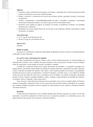 334
             Objetivos
             • Incrementar o apoio ao fortalecimento da pesquisa e da inovação, a cooperação entre os diversos processos da cadeia
               produtiva do audiovisual em suas mais variadas linguagens.
             • Ampliar e diversificar a infraestrutura de serviços para produção, difusão, capacitação, formação e preservação
               do audiovisual.
             • Fortalecer a regionalização, a sustentabilidade/perenidade das ações, o intercâmbio, a integração e a participação
               internacional do audiovisual brasileiro, com vistas ao pleno exercício da diversidade cultural.
             • Desenvolver novos modelos de negócios, de produção, de formatos, de plataformas de difusão e de tecnologias
               inovadoras para o audiovisual.
             • Disponibilizar, por meio de agentes financeiros, recursos para o setor audiovisual, mediante a participação no capital
               de empresas e em projetos.

             Instrumento legal
             • Lei nº 11.437, de 28 de dezembro de 2006
             • Decreto nº 6.299, de 12 de dezembro de 2007

             Data de início
             4/12/2008

             Modelo de gestão
             É gerido por um Comitê Gestor, formado por representantes do Ministério da Cultura, da Ancine, da instituição financeira
      credenciada e do setor audiovisual.

             Por que foi criado, reformulado e/ou ampliado
               No cenário contemporâneo das indústrias criativas, os bens e serviços audiovisuais passam a ter posição estratégica no
      desenvolvimento econômico, social e simbólico das nações emergentes, uma vez que passam a abranger as novas tecnologias,
      formas de comunicação, os novos modelos de formatos, de negócios e conteúdos.
               À medida que o audiovisual abrange outros campos anteriormente não abordados e a convergência tecnológica vem,
      progressivamente, aproximando campos distintos da produção de conteúdos audiovisuais, especialmente nas mídias tradicionais,
      cinema e a televisão, mas também nas chamadas “novas mídias”, o termo audiovisual amplia-se em conceito e em possibilidades.
      O audiovisual precisa de ações que potencializem a inovação de linguagens e permitam exercer a sua condição de atividade
      artística que prima pela fusão das várias áreas, a convergência não só tecnológica, mas também de linguagens. Abrangendo,
      portanto, o cinema, a televisão, a produção radiofônica, o vídeo, a animação, os jogos eletrônicos em interação com a literatura,
      a encenação, a música, a fotografia, a dança, dentre outros.
               Nesse contexto, o Fundo Setorial do Audiovisual tem-se apresentado como um marco na política pública de fomento à
      indústria cinematográfica e audiovisual no País, ao inovar quanto às formas de estímulo estatal e à abrangência de sua atuação,
      por contemplar atividades associadas aos diversos segmentos da cadeia produtiva do setor, mediante a utilização de diferentes
      instrumentos financeiros.

             resultados
             O Fundo Setorial do Audiovisual tem seus resultados divididos pelos diferentes programas que recebem recursos dele
      provenientes. As previsões orçamentárias do Fundo, bem como os orçamentos executados e as transferências para os dois
      agentes financeiros para operá-lo, são os seguintes, constantes da Tabela 15.
 