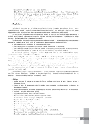 • Outras áreas tiveram ações como foco o acesso. Exemplos:
       • Cultura Digital: estimula, por meio da ação Banco de Conteúdos, a digitalização e a oferta gratuita de acervos como
         os da Atlântida, Vera Cruz e de cinejornais na internet. Apoia, também, iniciativas como a Biblioteca Mindlin da
         Universidade de São Paulo (USP) e a digitalização de acervos particulares e públicos importantes.
       • Modernização da Lei Direito Autoral: estimula a formação de novos públicos e novos modelos de negócio para a
         cultura, fortalecendo a circulação de cultura na internet e nos novos meios.

       Mais Cultura

         Concebido em 2007, como parte da Agenda Social do Governo Federal, o Programa Mais Cultura é herdeiro e síntese
do pensamento, das políticas e das ações culturais implementadas na gestão 2003-2010. Sua missão é concretizar nas cidades
espaços que articulem agentes e ações e que propiciem o acesso e o manejo criativo da diversidade cultural.
         Ao trazer o município para o centro de gravidade das políticas de cultura, o Mais Cultura incorpora, efetivamente, à
ação dos poderes públicos, o ativo simbólico como um importante valor para o desenvolvimento e como elemento da política
estratégica de Estado para reduzir a pobreza e a desigualdade.
         Ao mesmo tempo, incorpora outros programas exitosos do Ministério, como o Cultura Viva, com seus Pontos, Pontinhos
e Pontões de Cultura; ações de livro e leitura, de audiovisual e de desenvolvimento da economia da cultura.
         O Programa Mais Cultura estrutura-se em três dimensões articuladas:
         • Cultura e Cidadania, que contempla o protagonismo cultural, as identidades e a diversidade.
         • Cultura e Cidades, voltado para a qualificação do ambiente social, com criação de infraestrutura nos diversos territórios.
         • Cultura e Economia, focado nas questões de ocupação, renda, emprego e financiamento da cultura.
         Na perspectiva de cooperação e integração, o programa articula, ainda, ações de outros ministérios, bancos públicos,
organismos internacionais e instituições da sociedade civil.
         No que tange à política de livro, leitura e literatura, o Mais Cultura se traduz na valorização e no fomento de espaços e
iniciativas de promoção da leitura, que incluem a implantação e a modernização de bibliotecas públicas e o apoio à criação de
bibliotecas comunitárias e Pontos de Leitura.
         Quanto à infraestrutura cultural, além de bibliotecas, o Programa desenvolveu um novo conceito de espaço cultural – os
Espaços Mais Cultura, que envolvem arquitetura convidativa, gestão compartilhada e mobilização social.
         No empreendedorismo cultural, lançou os microprojetos Mais Cultura, de apoio a iniciativas culturais no Semiárido
nordestino e na Amazônia Legal.
         No audiovisual, constituiu a rede de Cines Mais Cultura – cineclubes dotados de equipamentos, programação e capacitação
em gestão –, o FICTV Mais Cultura – programa de apoio a desenvolvimento e produção de teledramaturgia seriada para TVs
públicas – e viabilizou o programa televisivo Tô Sabendo (TV Brasil).

       Objetivos
       • Ampliar o acesso da população aos meios de fruição, produção e circulação de bens, produtos, serviços e
         processos culturais.
       • Diminuir o déficit de infraestrutura cultural: implantar novas bibliotecas e espaços multiuso e modernizar os
         equipamentos existentes.
       • Propiciar as condições para que todas as cidades brasileiras possam ter biblioteca pública estruturada e em funcionamento.
       • Fortalecer a atual rede de bibliotecas públicas.
       • Conquistar novos espaços de leitura e de fruição cultural.
       • Melhorar o acesso ao livro e a outras formas de expressão artística.
       • Incorporar o uso de novas tecnologias de informação e comunicação.
       • Fomentar a leitura e a formação de mediadores.
       • Desenvolver a economia da cultura.
       • Desenvolver a cadeia produtiva do livro.
       • Fomentar a distribuição, a circulação e o consumo de bens de leitura.
       • Melhorar o ambiente de produção da cadeia criativa.
       • Ampliar a presença no exterior da produção literária, científica e cultural editada.
       • Melhorar a estruturação da cadeia econômica do artesanato.
       • Desenvolver e implantar uma sólida política de fomento ao microempreendimento cultural.


                                                                                                                             Cultura    283
 