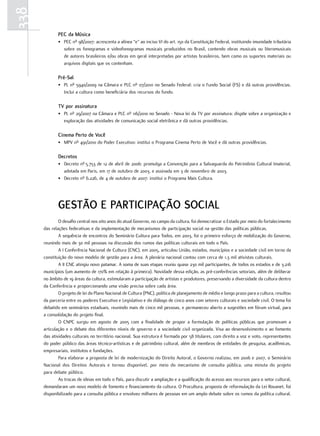338
             PEC da Música
             • PEC nº 98/2007: acrescenta a alínea “e” ao inciso VI do art. 150 da Constituição Federal, instituindo imunidade tributária
               sobre os fonogramas e videofonogramas musicais produzidos no Brasil, contendo obras musicais ou literomusicais
               de autores brasileiros e/ou obras em geral interpretadas por artistas brasileiros, bem como os suportes materiais ou
               arquivos digitais que os contenham.

             Pré-sal
             • PL nº 5940/2009 na Câmara e PLC nº 07/2010 no Senado Federal: cria o Fundo Social (FS) e dá outras providências.
               Inclui a cultura como beneficiária dos recursos do fundo.

             tv por assinatura
             • PL nº 29/2007 na Câmara e PLC nº 116/2010 no Senado - Nova lei da TV por assinatura: dispõe sobre a organização e
               exploração das atividades de comunicação social eletrônica e dá outras providências.

             Cinema Perto de você
             • MPV nº 491/2010 do Poder Executivo: institui o Programa Cinema Perto de Você e dá outras providências.

             Decretos
             • Decreto nº 5.753 de 12 de abril de 2006: promulga a Convenção para a Salvaguarda do Patrimônio Cultural Imaterial,
               adotada em Paris, em 17 de outubro de 2003, e assinada em 3 de novembro de 2003.
             • Decreto nº 6.226, de 4 de outubro de 2007: institui o Programa Mais Cultura.




             GEstÃO E PartICIPaÇÃO sOCIal
              O desafio central nos oito anos do atual Governo, no campo da cultura, foi democratizar o Estado por meio do fortalecimento
      das relações federativas e da implementação de mecanismos de participação social na gestão das políticas públicas.
              A sequência de encontros do Seminário Cultura para Todos, em 2003, foi o primeiro esforço de mobilização do Governo,
      reunindo mais de 30 mil pessoas na discussão dos rumos das políticas culturais em todo o País.
              A I Conferência Nacional de Cultura (CNC), em 2005, articulou União, estados, municípios e a sociedade civil em torno da
      constituição do novo modelo de gestão para a área. A plenária nacional contou com cerca de 1,3 mil ativistas culturais.
              A II CNC atingiu novo patamar. A soma de suas etapas reuniu quase 230 mil participantes, de todos os estados e de 3.216
      municípios (um aumento de 170% em relação à primeira). Novidade dessa edição, as pré-conferências setoriais, além de deliberar
      no âmbito de 19 áreas da cultura, estimularam a participação de artistas e produtores, preservando a diversidade da cultura dentro
      da Conferência e proporcionando uma visão precisa sobre cada área.
              O projeto de lei do Plano Nacional de Cultura (PNC), política de planejamento de médio e longo prazo para a cultura, resultou
      da parceria entre os poderes Executivo e Legislativo e do diálogo de cinco anos com setores culturais e sociedade civil. O tema foi
      debatido em seminários estaduais, reunindo mais de cinco mil pessoas, e permaneceu aberto a sugestões em fórum virtual, para
      a consolidação do projeto final.
              O CNPC surgiu em agosto de 2005 com a finalidade de propor a formulação de políticas públicas que promovam a
      articulação e o debate dos diferentes níveis de governo e a sociedade civil organizada. Visa ao desenvolvimento e ao fomento
      das atividades culturais no território nacional. Sua estrutura é formada por 58 titulares, com direito a voz e voto, representantes
      do poder público das áreas técnico-artísticas e de patrimônio cultural, além de membros de entidades de pesquisa, acadêmicas,
      empresariais, institutos e fundações.
              Para elaborar a proposta de lei de modernização do Direito Autoral, o Governo realizou, em 2006 e 2007, o Seminário
      Nacional dos Direitos Autorais e tornou disponível, por meio do mecanismo de consulta pública, uma minuta do projeto
      para debate público.
              As trocas de ideias em todo o País, para discutir a ampliação e a qualificação do acesso aos recursos para o setor cultural,
      demandaram um novo modelo de fomento e financiamento da cultura. O Procultura, proposta de reformulação da Lei Rouanet, foi
      disponibilizado para a consulta pública e envolveu milhares de pessoas em um amplo debate sobre os rumos da política cultural.
 
