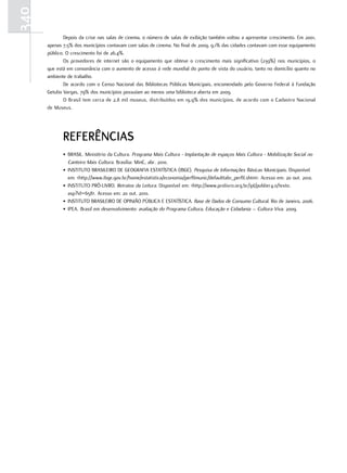 340
              Depois da crise nas salas de cinema, o número de salas de exibição também voltou a apresentar crescimento. Em 2001,
      apenas 7,5% dos municípios contavam com salas de cinema. No final de 2009, 9,1% das cidades contavam com esse equipamento
      público. O crescimento foi de 26,4%.
              Os provedores de internet são o equipamento que obteve o crescimento mais significativo (239%) nos municípios, o
      que está em consonância com o aumento de acesso à rede mundial do ponto de vista do usuário, tanto no domicílio quanto no
      ambiente de trabalho.
              De acordo com o Censo Nacional das Bibliotecas Públicas Municipais, encomendado pelo Governo Federal à Fundação
      Getulio Vargas, 79% dos municípios possuíam ao menos uma biblioteca aberta em 2009.
              O Brasil tem cerca de 2,8 mil museus, distribuídos em 19,9% dos municípios, de acordo com o Cadastro Nacional
      de Museus.




             rEFErÊNCIas
             • BRASIL. Ministério da Cultura. Programa Mais Cultura - Implantação de espaços Mais Cultura - Mobilização Social no
               Canteiro Mais Cultura. Brasília: MinC, abr. 2010.
             • INSTITUTO BRASILEIRO DE GEOGRAFIA ESTATÍSTICA (IBGE). Pesquisa de Informações Básicas Municipais. Disponível
               em: <http://www.ibge.gov.br/home/estatistica/economia/perfilmunic/defaulttab1_perfil.shtm>. Acesso em: 20 out. 2010.
             • INSTITUTO PRÓ-LIVRO. Retratos da Leitura. Disponível em: <http://www.prolivro.org.br/ipl/publier4.0/texto.
               asp?id=658>. Acesso em: 20 out. 2010.
             • INSTITUTO BRASILEIRO DE OPINIÃO PÚBLICA E ESTATÍSTICA. Base de Dados de Consumo Cultural. Rio de Janeiro, 2006.
             • IPEA. Brasil em desenvolvimento: avaliação do Programa Cultura, Educação e Cidadania – Cultura Viva. 2009.
 