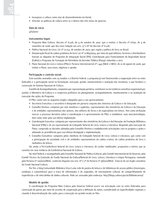 284
             • Incorporar a cultura como eixo de desenvolvimento territorial.
             • Articular as políticas de cultura entre os e dentro dos três níveis de governo.

             Data de início
             4/10/2007

             Instrumentos legais
             • Programa Mais Cultura: Decreto nº 6.226, de 4 de outubro de 2007, que o institui, e Decreto nº 6.630, de 4 de
               novembro de 2008, que deu nova redação aos arts. 5º e 6º do Decreto nº 6.226.
             • Política Nacional do Livro: Lei nº 10.753, de outubro de 2003, que regula a política do livro no Brasil.
             • Desoneração fiscal da cadeia produtiva do livro: Lei nº 10.865/2004, por meio da qual editores, livreiros e distribuidores
               tiveram as alíquotas de Programa de Integração Social (PIS), Contribuição para Financiamento da Seguridade Social
               (Cofins) e Programa de Formação do Patrimônio do Servidor Público (Pasep) reduzidas a zero.
             • Plano Nacional do Livro e Leitura (PNLL): Portaria interministerial nº 1.442 (MinC e MEC), de 10 de agosto de 2006, que
               institui o Plano, seus eixos, objetivos e gestão.

             Participação e controle social:
              Com acordos assinados com 23 estados e o Distrito Federal, o programa já vem favorecendo a cooperação entre os entes
      federados e a participação social na formulação, execução, gestão, monitoramento e avaliação das iniciativas, o que fortalece a
      construção do Sistema Nacional de Cultura.
              Comitês de Acompanhamento, compostos por representação paritária, constituem-se em instância consultiva responsável por
      auxiliar o Ministério da Cultura e a respectiva prefeitura no planejamento, acompanhamento, monitoramento e na avaliação da
      execução das ações do Programa.
              O PNLL conta com os seguintes órgãos colegiados para o seu gerenciamento:
              • Secretaria Executiva: o secretário é designado em portaria conjunta dos ministros da Cultura e da Educação.
              • Conselho Diretivo: composto por sete membros e suplentes, representantes dos ministérios da Cultura e da Educação
                 e de entidades representativas dos autores, dos editores de livros e de especialistas em leitura. Tem como atribuição
                 exercer o processo decisório sobre a coordenação e o gerenciamento do PNLL e estabelecer suas macroestratégias,
                 bem como velar pela sua efetiva implantação.
              • Coordenação Executiva: composta por representantes dos ministérios da Cultura e da Educação, da Fundação Biblioteca
                 Nacional (FBN) e de um representante do Colegiado Setorial de Livro, Leitura e Literatura. Responde pela execução do
                 Plano, cumprindo as decisões adotadas pelo Conselho Diretivo e estabelecendo articulações com os projetos e ações e
                 adotando as providências para sua efetiva divulgação e implementação.
              • Conselho Consultivo: composto pelos membros do Colegiado Setorial de Livro, Leitura e Literatura, que conta com
                 a participação da sociedade civil e de entidades representativas da cadeia criativa, da cadeia produtiva do livro e
                 mediadora da leitura.
              Há, ainda, a Pré-Conferência Setorial de Livro, Leitura e Literatura, de caráter mobilizador, propositivo e eletivo, que se
      constitui em uma instância da Conferência Nacional de Cultura.
              No nível federal, é acompanhado pelo Conselho Nacional de Política Cultural, pelo Comitê Interministerial do Governo, pelo
      Comitê Técnico da Comissão do Fundo Nacional da Cultura/Setorial de Livro, Leitura, Literatura e Língua Portuguesa, nomeado
      pela Portaria nº 100/2010/MinC, conforme disposto nos arts. 6º e 7º da Portaria nº 58/2010/MinC. Trata-se de um órgão consultivo
      do Fundo Nacional Cultura.
              Por fim, o blog Comunidade Biblioteca Viva é uma rede de pontos de leitura e de bibliotecas de acesso público (municipais,
      estaduais e comunitárias) para a troca de informações e de sugestões, de entrosamento cultural, de compartilhamento de
      experiências e de intercâmbio de dados culturais. Pode ser acessado pelo endereço: http://blogs.cultura.gov.br/bibliotecaviva/

             Modelo de gestão
             A coordenação do Programa Mais Cultura pelo Governo Federal ocorre via articulação com os entes federados para
      construção de pactos por meio de acordos de cooperação para a definição de metas, considerando as especificidades regionais e
      visando à descentralização das ações para a execução em grande escala no País.
 
