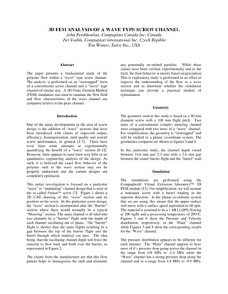 3D FEM ANALYSIS OF A WAVE TYPE SCREW CHANNEL
John Perdikoulias, Compuplast Canada Inc, Canada
Jiri Svabik, Compuplast international Inc. Czech Repiblic
Tim Womer, Xaloy Inc., USA
Abstract
The paper presents a fundamental study of the
polymer flow within a “wave” type screw channel.
The analysis is performed on an “unwrapped” form
of a conventional screw channel and a “wave” type
channel of similar size. A 3D Finite Element Method
(FEM) simulation was used to simulate the flow field
and flow characteristics of the wave channel are
compared relative to the plain channel.
Introduction
One of the many developments in the area of screw
design is the addition of “wave” sections that have
been introduced with claims of improved output,
efficiency, homogenization, melt quality and overall
screw performance, in general [1-7]. There have
even been some attempts at experimentally
quantifying the benefit of a “wave” section [8-12].
However, there appears to have been very little or no
quantitative engineering analysis of the design. As
such, it is believed the exact flow behavior of the
polymer melt in the wave section may not be
properly understood and the current designs not
completely optimized.
This initial investigation is focused on a particular
“wave” or “undulating” channel design that is used in
the so called Fusion™ screw [7]. Figure 1 shows a
3D CAD drawing of this “wave” section and its
position on the screw. In this particular screw design,
the “wave” section is incorporated after the “Barrier”
section where there would normally be a typical
“Metering” section. The main channel is divided into
two channels by a “barrier” flight with the depth of
each channel oscillating out of phase. The “barrier”
flight is shorter than the main flights resulting in a
gap between the top of the barrier flight and the
barrel through which material can pass. The idea
being, that the oscillating channel depth will force the
material to flow back and forth over the barrier, as
represented in Figure 2.
The claims from the manufacturer are that this flow
pattern helps to homogenize the melt and eliminate
any potentially un-melted particles. While these
claims have been verified experimentally and in the
field, the flow behavior is mostly based on perception.
This is exploratory study is performed in an effort to
improve the understanding of the flow in a wave
section and to determine whether the simulation
technique can provide a practical method of
optimization.
Geometry
The geometry used in this study is based on a 90 mm
diameter screw with a 100 mm flight pitch. Two
turns of a conventional (simple) metering channel
were compared with two turns of a “wave” channel.
For simplification, the geometry is “unwrapped” and
will be studied in a planar co-ordinate system. The
geometries compared are shown in figures 3 and 4.
In this particular study, the channel depth varied
between 10.6 mm and 5.3 mm with a 2.6 mm gap
between the center barrier flight and the “barrel” wall.
Simulation
The simulations are performed using the
Compuplast® Virtual Extrusion laboratory™ 3D
FEM module [13]. For simplification, we will assume
a stationary screw with a barrel rotating in the
opposite direction. In the planar co-ordinate system
that we are using, this means that the upper surface
will move with a surface speed equivalent to 60 rpm.
The material is assumed to be a 1 MI LLDPE flowing
at 200 kg/hr and a processing temperature of 200 C.
Figures 5 and 6 show the Pressure and Velocity
distribution, respectively, in the “Plain” channel
while Figures 7 and 8 show the corresponding results
for the “Wave” channel.
The pressure distribution appears to be different for
each channel. The “Plain” channel appears to have
most of it’s pressure drop going across the channel in
the range from 0.8 MPa to -1.4 MPa while the
“Wave” channel has a strong pressure drop along the
channel and in a range from 4.4 MPa to -0.9 MPa.
 