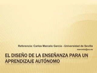 EL DISEÑO DE LA ENSEÑANZA PARA UN APRENDIZAJE AUTÓNOMO Referencia: Carlos Marcelo García - Universidad de Sevilla marcelo@us.es 