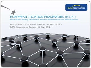 EUROPEAN LOCATION FRAMEWORK (E.L.F.):
How to Build a Working Infrastructure Based on Reference Data from National Sources

Antti Jakobsson Programmes Manager, EuroGeographics
GSDI 13 conference Quebec 16th May, 2012
 