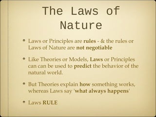 The Laws of
       Nature
Laws or Principles are rules - & the rules or
Laws of Nature are not negotiable

Like Theories or Models, Laws or Principles
can can be used to predict the behavior of the
natural world.

But Theories explain how something works,
whereas Laws say 'what always happens'

Laws RULE
 