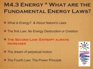M4.3 Energy * What are the
Fundamental Energy Laws?
 What is Energy? & About Nature's Laws

 The first Law: No Energy Destruction or Creation

 The Second Law: Entropy always
 Increases

 The dream of perpetual motion

 The Fourth Law: The Power Principle
 