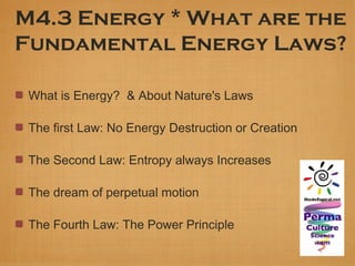 M4.3 Energy * What are the
Fundamental Energy Laws?

 What is Energy? & About Nature's Laws

 The first Law: No Energy Destruction or Creation

 The Second Law: Entropy always Increases

 The dream of perpetual motion

 The Fourth Law: The Power Principle
 