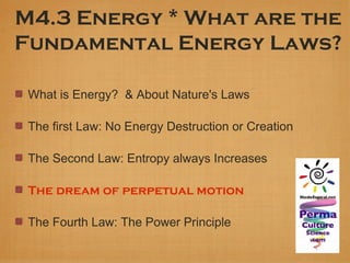 M4.3 Energy * What are the
Fundamental Energy Laws?

 What is Energy? & About Nature's Laws

 The first Law: No Energy Destruction or Creation

 The Second Law: Entropy always Increases

 The dream of perpetual motion

 The Fourth Law: The Power Principle
 