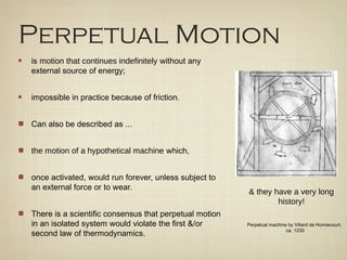 Perpetual Motion
is motion that continues indefinitely without any
external source of energy;


impossible in practice because of friction.


Can also be described as ...


the motion of a hypothetical machine which,


once activated, would run forever, unless subject to
an external force or to wear.
                                                        & they have a very long
                                                                history!
There is a scientific consensus that perpetual motion
in an isolated system would violate the first &/or      Perpetual machine by Villard de Honnecourt,
                                                                         ca. 1230
second law of thermodynamics.
 