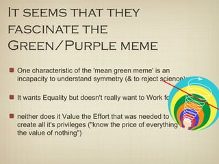 It seems that they
fascinate the
Green/Purple meme
 One characteristic of the 'mean green meme' is an
 incapacity to understand symmetry (& to reject science):

 It wants Equality but doesn't really want to Work for it,

 neither does it Value the Effort that was needed to
 create all it's privileges ("know the price of everything &
 the value of nothing")
 
