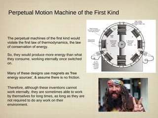 Perpetual Motion Machine of the First Kind



The perpetual machines of the first kind would
violate the first law of thermodynamics, the law
of conservation of energy.

So, they would produce more energy than what
they consume, working eternally once switched
on.

Many of these designs use magnets as 'free
energy sources', & assume there is no friction.

Therefore, although these inventions cannot
work eternally, they are sometimes able to work
by themselves for long times, as long as they are
not required to do any work on their
environment.
 