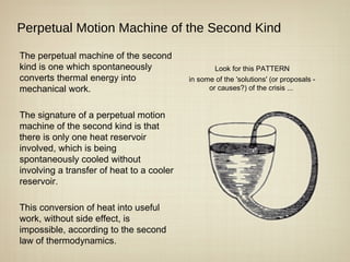 Perpetual Motion Machine of the Second Kind

The perpetual machine of the second
kind is one which spontaneously                    Look for this PATTERN
converts thermal energy into               in some of the 'solutions' (or proposals -
mechanical work.                                 or causes?) of the crisis ...


The signature of a perpetual motion
machine of the second kind is that
there is only one heat reservoir
involved, which is being
spontaneously cooled without
involving a transfer of heat to a cooler
reservoir.

This conversion of heat into useful
work, without side effect, is
impossible, according to the second
law of thermodynamics.
 