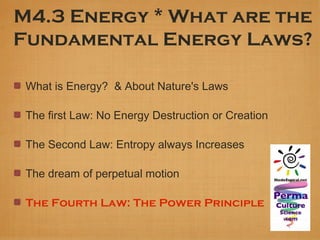 M4.3 Energy * What are the
Fundamental Energy Laws?

 What is Energy? & About Nature's Laws

 The first Law: No Energy Destruction or Creation

 The Second Law: Entropy always Increases

 The dream of perpetual motion

 The Fourth Law: The Power Principle
 