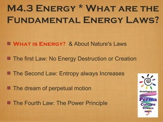 M4.3 Energy * What are the
Fundamental Energy Laws?

 What is Energy? & About Nature's Laws

 The first Law: No Energy Destruction or Creation

 The Second Law: Entropy always Increases

 The dream of perpetual motion

 The Fourth Law: The Power Principle
 
