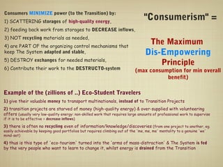 Consumers MINIMIZE power (to the Transition) by:
1) SCATTERING storages of high-quality energy,
                                                                                 "Consumerism" =
2) feeding back work from storages to DECREASE inflows,
3) NOT recycling materials as needed,
4) are PART OF the organizing control mechanisms that
                                                                                     The Maximum
keep The System adapted and stable,                                               Dis-Empowering
5) DESTROY exchanges for needed materials,
                                                                                            Principle
6) Contribute their work to the DESTRUCTO-system                            (max consumption for min overall
                                                                                       benefit)

Example of the (zillions of ..) Eco-Student Travelers
1) give their valuable money to transport multinationals, instead of to Transition Projects
2) transition projects are starved of money (high-quality energy) & over-supplied with volunteering
offers (usually very low-quality energy: non-skilled work that requires large amounts of professional work to supervise
if it is to be effective = decrease inflows)

3) there is often no recycling even of information/knowledge/discoveries (from one project to another, eg.
easily achievable by keeping good portfolios but requires climbing out of the 'me, me, me' mentality to a genuine 'we'
mind-set)

4) thus is this type of 'eco-tourism' turned into the 'arms of mass-distraction' & The System is fed
by the very people who want to learn to change it, whilst energy is drained from the Transition
 