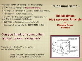 Consumers MINIMIZE power (to the Transition) by:
1) SCATTERING storages of high-quality energy,
                                                          "Consumerism" =
2) feeding back work from storages to DECREASE inflows,
3) NOT recycling materials as needed,
4) are PART OF the organizing control mechanisms that        The Maximum
keep The System adapted and stable,
                                                        Dis-Empowering Principle
5) DESTROY exchanges for needed materials,                         or
6) Contribute their work to the DESTRUCTO-system             Minimum Power
                                                                Principle


Can you think of some other
typical 'green' examples?

"running off to the bush" to set up 'my
own sustainable project'


          "being self-sufficient": making all our own
          bread, shoes, etc. from raw materials
 