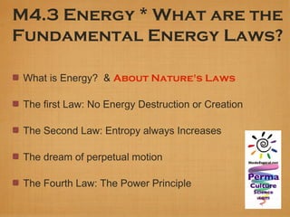 M4.3 Energy * What are the
Fundamental Energy Laws?

 What is Energy? & About Nature's Laws

 The first Law: No Energy Destruction or Creation

 The Second Law: Entropy always Increases

 The dream of perpetual motion

 The Fourth Law: The Power Principle
 
