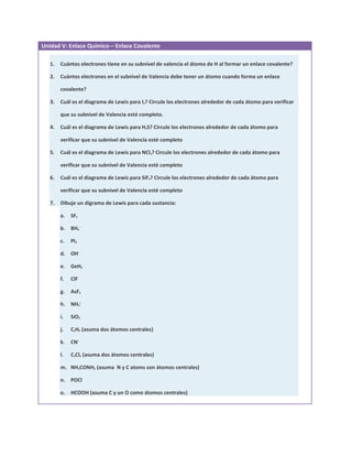 Unidad V: Enlace Químico – Enlace Covalente

   1.   Cuántos electrones tiene en su subnivel de valencia el átomo de H al formar un enlace covalente?

   2.   Cuántos electrones en el subnivel de Valencia debe tener un átomo cuando forma un enlace

        covalente?

   3.   Cuál es el diagrama de Lewis para I2? Circule los electrones alrededor de cada átomo para verificar

        que su subnivel de Valencia esté completo.

   4.   Cuál es el diagrama de Lewis para H2S? Circule los electrones alrededor de cada átomo para

        verificar que su subnivel de Valencia esté completo

   5.   Cuál es el diagrama de Lewis para NCl3? Circule los electrones alrededor de cada átomo para

        verificar que su subnivel de Valencia esté completo

   6.   Cuál es el diagrama de Lewis para SiF4? Circule los electrones alrededor de cada átomo para

        verificar que su subnivel de Valencia esté completo

   7.   Dibuje un digrama de Lewis para cada sustancia:

        a.   SF2

        b. BH4−

        c.   PI3

        d. OH−

        e.   GeH4

        f.   ClF

        g.   AsF3

        h. NH4+

        i.   SiO2

        j.   C2H4 (asuma dos átomos centrales)

        k.   CN−

        l.   C2Cl2 (asuma dos átomos centrales)

        m. NH2CONH2 (asuma N y C atoms son átomos centrales)

        n. POCl

        o. HCOOH (asuma C y un O como átomos centrales)
 