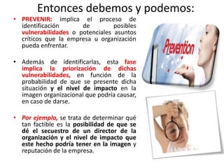 Entonces debemos y podemos:
• PREVENIR: implica el proceso de
identificación de posibles
vulnerabilidades o potenciales asuntos
críticos que la empresa u organización
pueda enfrentar.
• Además de identificarlas, esta fase
implica la priorización de dichas
vulnerabilidades, en función de la
probabilidad de que se presente dicha
situación y el nivel de impacto en la
imagen organizacional que podría causar,
en caso de darse.
• Por ejemplo, se trata de determinar qué
tan factible es la posibilidad de que se
dé el secuestro de un director de la
organización y el nivel de impacto que
este hecho podría tener en la imagen y
reputación de la empresa.
 