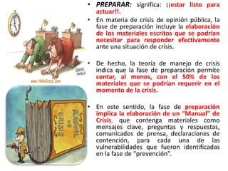 • PREPARAR: significa: ¡¡estar listo para
actuar!!.
• En materia de crisis de opinión pública, la
fase de preparación incluye la elaboración
de los materiales escritos que se podrían
necesitar para responder efectivamente
ante una situación de crisis.
• De hecho, la teoría de manejo de crisis
indica que la fase de preparación permite
contar, al menos, con el 50% de los
materiales que se podrían requerir en el
momento de la crisis.
• En este sentido, la fase de preparación
implica la elaboración de un “Manual” de
Crisis, que contenga materiales como
mensajes clave, preguntas y respuestas,
comunicados de prensa, declaraciones de
contención, para cada una de las
vulnerabilidades que fueron identificadas
en la fase de “prevención”.
 