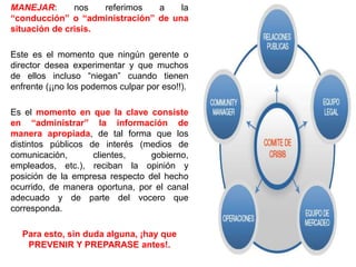MANEJAR: nos referimos a la
“conducción” o “administración” de una
situación de crisis.
Este es el momento que ningún gerente o
director desea experimentar y que muchos
de ellos incluso “niegan” cuando tienen
enfrente (¡¡no los podemos culpar por eso!!).
Es el momento en que la clave consiste
en “administrar” la información de
manera apropiada, de tal forma que los
distintos públicos de interés (medios de
comunicación, clientes, gobierno,
empleados, etc.), reciban la opinión y
posición de la empresa respecto del hecho
ocurrido, de manera oportuna, por el canal
adecuado y de parte del vocero que
corresponda.
Para esto, sin duda alguna, ¡hay que
PREVENIR Y PREPARASE antes!.
 