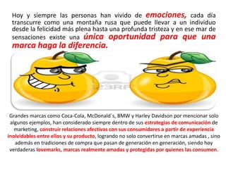 Hoy y siempre las personas han vivido de emociones, cada día
transcurre como una montaña rusa que puede llevar a un individuo
desde la felicidad más plena hasta una profunda tristeza y en ese mar de
sensaciones existe una única oportunidad para que una
marca haga la diferencia.
Grandes marcas como Coca-Cola, McDonald´s, BMW y Harley Davidson por mencionar solo
algunos ejemplos, han considerado siempre dentro de sus estrategias de comunicación de
marketing, construir relaciones afectivas con sus consumidores a partir de experiencia
inolvidables entre ellos y su producto, logrando no solo convertirse en marcas amadas , sino
además en tradiciones de compra que pasan de generación en generación, siendo hoy
verdaderas lovemarks, marcas realmente amadas y protegidas por quienes las consumen.
 