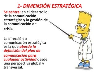 1- DIMENSIÓN ESTRATÉGICA
Se centra: en el desarrollo
de la comunicación
estratégica y la gestión de
la comunicación de
crisis.
La dirección o
comunicación estratégica
es la que aborda la
definición del plan de
comunicación para
cualquier actividad desde
una perspectiva global y
transversal.
 